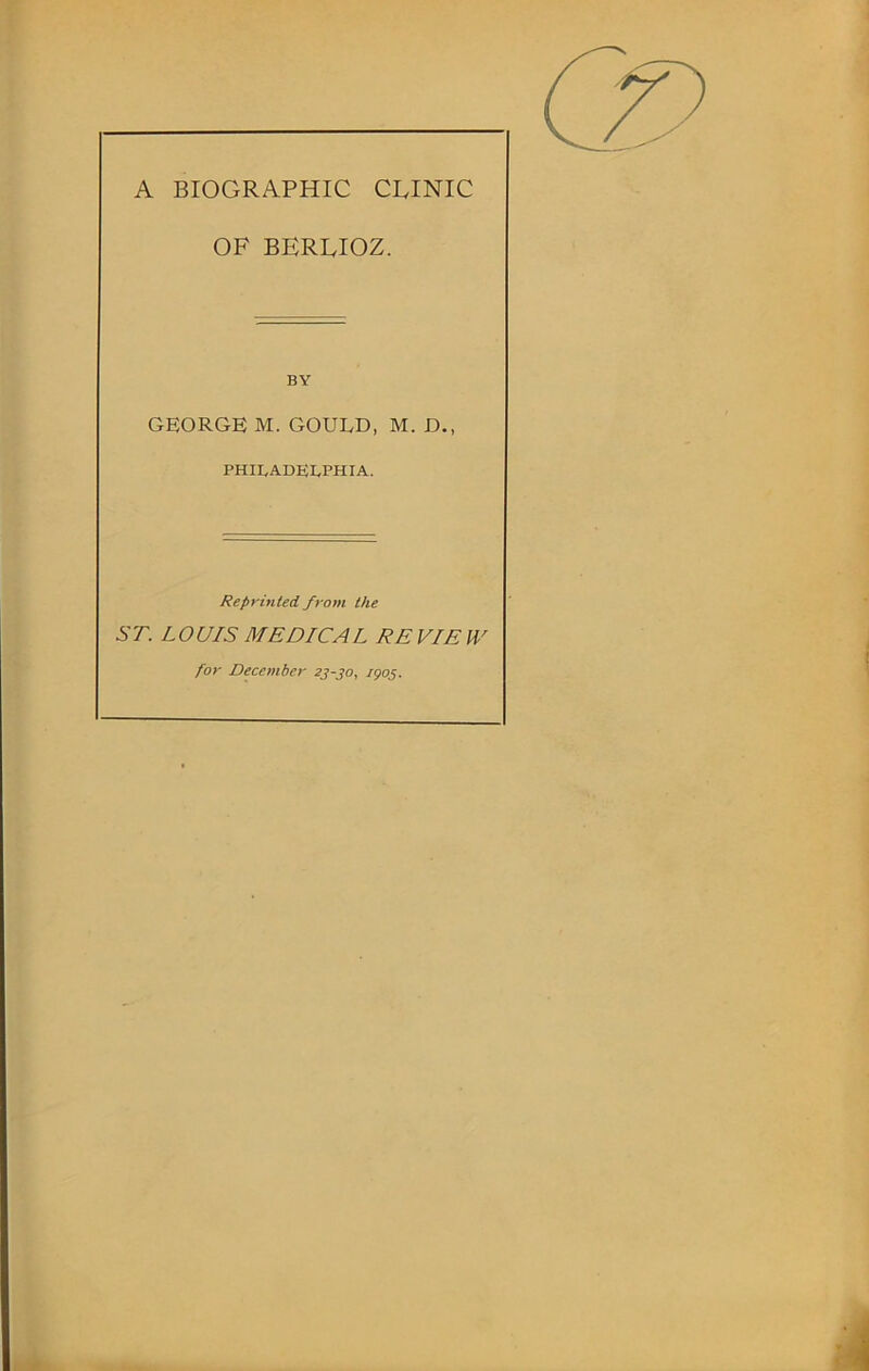 A BIOGRAPHIC CLINIC OF BERLIOZ. BY GEORGE M. GOULD, M. D., PHILADELPHIA. Reprinted from the ST. LOUIS MEDICAL RE VIE W for December 23-jo, /905.