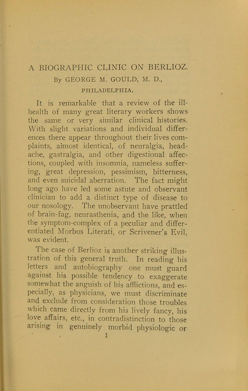 A BIOGRAPHIC CLINIC ON BERLIOZ. By GEORGE m! GOULD, M. D., PHILADELPHIA. It is remarkable that a review of the ill- health of many great literary workers shows the same or very similar clinical histories. With slight variations and individual differ- ences there appear throughout their lives com- plaints, almost identical, of neuralgia, head- ache, gastralgia, and other digestional affec- tions, coupled with insomnia, nameless suffer- great depression, pessimism, bitterness, and even suicidal aberration. The fact might long ago have led some astute and observant clinician to add a distinct type of disease to our nosology. The unobservant have prattled of brain-fag, neurasthenia, and the like, when the symptom-complex of a peculiar and differ- entiated Morbus Literati, or Scrivener’s Evil, was evident. The case of Berlioz is another striking illus- tration of this general truth. In reading his letters and autobiography one must guard against his possible tendency to exaggerate somewhat the anguish of his afflictions, and es- pecially, as physicians, we must discriminate and exclude from consideration those troubles which came directly from his lively fancy, his love affairs, etc., in contradistinction to those arising in genuinely morbid physiologic or