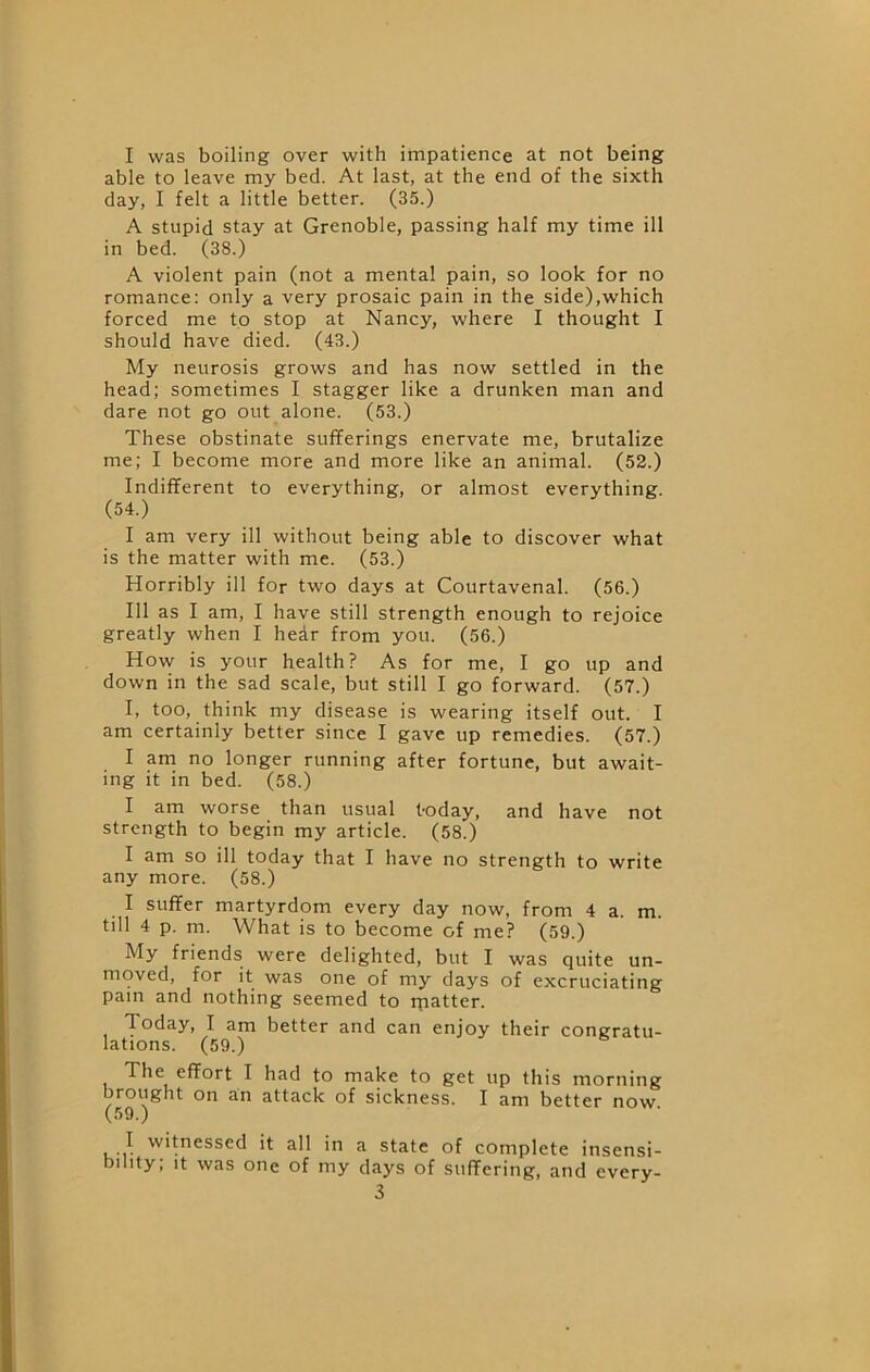 I was boiling over with impatience at not being able to leave my bed. At last, at the end of the sixth day, I felt a little better. (35.) A stupid stay at Grenoble, passing half my time ill in bed. (38.) A violent pain (not a mental pain, so look for no romance: only a very prosaic pain in the side),which forced me to stop at Nancy, where I thought I should have died. (43.) My neurosis grows and has now settled in the head; sometimes I stagger like a drunken man and dare not go out alone. (53.) These obstinate sufferings enervate me, brutalize me; I become more and more like an animal. (52.) Indifferent to everything, or almost everything. (54.) I am very ill without being able to discover what is the matter with me. (53.) Horribly ill for two days at Courtavenal. (56.) Ill as I am, I have still strength enough to rejoice greatly when I hear from you. (56.) How is your health? As for me, I go up and down in the sad scale, but still I go forward. (57.) I, too, think my disease is wearing itself out. I am certainly better since I gave up remedies. (57.) I am no longer running after fortune, but await- ing it in bed. (58.) I am worse than usual t-oday, and have not strength to begin my article. (58.) I am so ill today that I have no strength to write any more. (58.) I suffer martyrdom every day now, from 4 a. m. till 4 p. m. What is to become of me? (59.) My friends were delighted, but I was quite un- moved, for it was one of my days of excruciating pain and nothing seemed to rpatter. Today, I am better and can enjoy their congratu- lations. (59.) The effort I had to make to get up this morning brought on an attack of sickness. I am better now (59.) '•(•icssed it all in a state of complete insensi- bility; It was one of my days of suffering, and every-