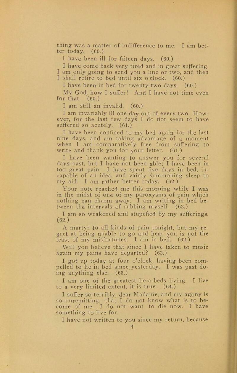 thing was a matter of indifference to me. I am bet- ter today. (60.) I have been ill for fifteen days. (60.) I have come back very tired and in great suffering. I am only going to send you a line or two, and then I shall retire to bed until six o’clock. (60.) I have been in bed for twenty-two days. (60.) My God, how I suffer! And I have not time even for that. (60.) I am still an invalid. (60.) I am invariably ill one day out of every two. How- ever, for the last few days I do not seem to have suffered so acutely. (61.) I have been confined to my bed again for the last nine days, and am taking advantage of a moment when I am comparatively free from suffering to write and thank you for your letter. (61.) I have been wanting to answer you for several days past, but I have not been able; I have been in too great pain. I have spent five days in bed, in- capable of an idea, and vainly summoning sleep to my aid. I am rather better today. (62.) Your note reached me this morning while I was in the midst of one of my paroxysms of pain which nothing can charm away. I am writing in bed be- tween the intervals of rubbing myself. (62.) I am so weakened and stupefied by my sufferings. (62.) A martyr to all kinds of pain tonight, but my re- gret at being unable to go and hear you is not the least of my misfortunes. I am in bed. (62.) Will you believe that since I have taken to music again my pains have departed? (63.) I got up today at four o’clock, having been com- pelled to lie in bed since,yesterday. I was past do- ing anything else. (63.) I am one of the greatest lie-a-beds living. I live to a very limited extent, it is true. (64.) I suffer so terribly, dear Madame, and my agony is so unremitting, that I do not know what is to be- come of me. I do not want to die now. I have something to live for. I have not written to you since my return, because