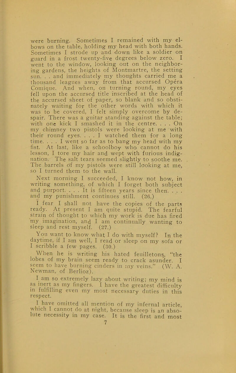 were burning. Sometimes I remained with my el- bows on the table, holding my head with both hands. Sometimes I strode up and down like a soldier on guard in a frost twenty-five degrees below zero. I went to the window, looking out on the neighbor- ing gardens, the heights of Montmartre, the setting sun. . . and immediately my thoughts carried me a thousand leagues away from that accursed Opera Comique. And when, on turning round, my eyes fell upon the accursed title inscribed at the head of the accursed sheet of paper, so blank and so obsti- nately waiting for the other words with which it was to be covered, I felt simply overcome by de- spair. There was a guitar standing against the table; with one kick I smashed it in the centre. . . . On my chimney two pistols were looking at me with their round eyes. ... I watched them for a long time. ... I went so far as to bang my head with my fist. At last, like a schoolboy who cannot do his lesson, I tore my hair and wept with furious indig- nation. The salt tears seemed slightly to soothe me. The barrels of my pistols were still looking at me, so I turned them to the wall. Next morning I succeeded, I know not how, in writing something, of which I forget both subject and purport. ... It is fifteen years since then. . . . and my punishment continues still. (26.) I fear I shall not have the copies of the parts ready. At present I am quite stupid. The fearful strain of thought to which my work is due has fired my imagination, and I am continually wanting to sleep and rest myself. (27.) You want to know what I do with myself? In the daytime, if I am well, I read or sleep on my sofa or I scribble a few pages. (30.) When he is writing his hated feuilleton^, “the lobes of my brain seem ready to crack asunder. I seem to have burning cinders in my veins.” (W. A. Newman, of Berlioz). I am so extremely lazy about writing; my mind is as inert as my fingers. I have the greatest difficulty m fulfilling even my most necessary duties in this respect. I have omitted all mention of my infernal article, which I cannot do at night, because sleep is an abso- lute necessity in my case. It is the first and most