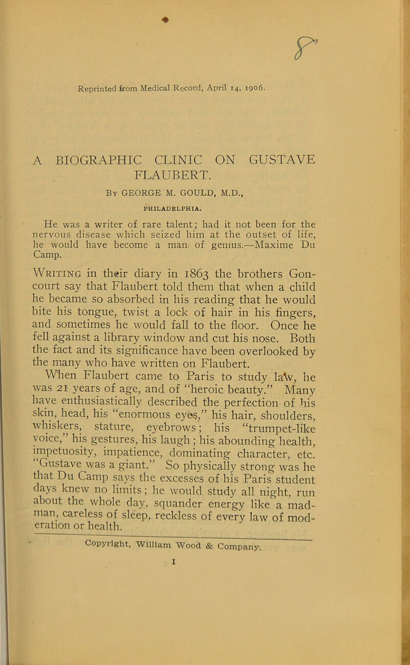 Reprinted from Medical Record, April 14, 1906. A BIOGRAPHIC CLINIC ON GUSTAVE FLAUBERT. By GEORGE M. GOULD, M.D., PHILADELPHIA. He was a writer of rare talent; had it not been for the nervous disease which seized him at the outset of life, he would have become a mail/ of genius.—Maxime Du Camp. Writing in their diary in 1863 the brothers Gon- conrt say that Flaubert told them that when a child he became so absorbed in his reading that he would bite his tongue, twist a lock of hair in his fingers, and sometimes he would fall to the floor. Once he fell against a library window and cut his nose. Both the fact and its significance have been overlooked by the many who have written on Flaubert. When Flaubert came to Paris to .study la\v, he was 21 years of age, and of “heroic beauty.” Many have enthusiastically described the perfection of his skin, head, his “enormous eyes,” his hair, shoulders, whiskers, stature, eyebrows; his “trumpet-like voice,” his gestures, his laugh ; his abounding health, impetuosity, impatience, dominating character, etc. Gustave was a giant.” So physically strong was he that Du Camp says the excesses of his Paris student days knew no limits; he would study all night, run about the whole day, squander energy like a mad- man, careless of sleep, reckless of every law of mod- eration or health. Copyright, TVilliam ^^ood & Company,