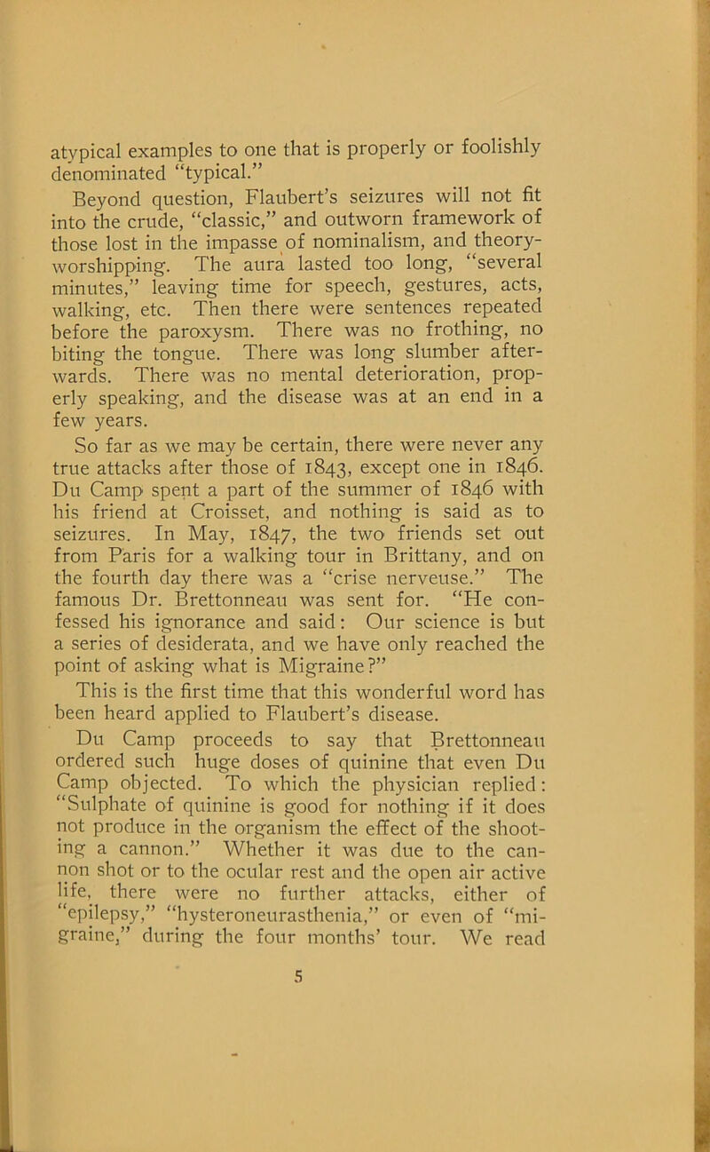 atypical examples to one that is properly or foolishly denominated “typical.” Beyond question, Flaubert’s seizures will not fit into the crude, “classic,” and outworn framework of those lost in the impasse of nominalism, and theory- worshipping. The aura lasted too long, “several minutes,” leaving time for speech, gestures, acts, walking, etc. Then there were sentences repeated before the paroxysm. There was no frothing, no biting the tongue. There was long slumber after- wards. There was no mental deterioration, prop- erly speaking, and the disease was at an end in a few years. So far as we may be certain, there were never any true attacks after those of 1843, except one in 1846. Du Camp spent a part of the summer of 1846 with his friend at Croisset, and nothing is said as to seizures. In May, 1847, the two friends set out from Paris for a walking tour in Brittany, and on the fourth day there was a “crise nerveuse.” The famous Dr. Brettonneau was sent for. “He con- fessed his ignorance and said: Our science is but a series of desiderata, and we have only reached the point of asking what is Migraine?” This is the first time that this wonderful word has been heard applied to Flaubert’s disease. Du Camp proceeds to say that Brettonneau ordered such huge doses of quinine that even Du Camp objected. To which the physician replied; “Sulphate of quinine is good for nothing if it does not produce in the organism the effect of the shoot- ing a cannon.” Whether it was due to the can- non shot or to the ocular rest and the open air active life, there were no further attacks, either of “epilepsy,” “hysteroneurasthenia,” or even of “mi- graine,” during the four months’ tour. We read