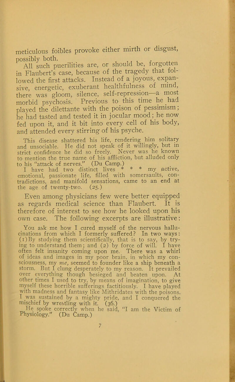 meticulous foibles provoke either mirth or disgust, possibly both. All such puerilities are, or should be, forgotten in Flaubert’s case, because of the tragedy that fol- lowed the first attacks. Instead of a joyous, expan- sive, energetic, exuberant healthfulness of mind, there was gloom, silence, self-repression a most morbid psychosis. Previous to this time he had played the dilettante with the poison of pessimism; he had tasted and tested it in jocular mood; he now fed upon it, and it bit into every cell of his body, and attended every stirring of his psyche. Tins disease shattered his life, rendering him solitary and unsociable. He did not speak of it willingly, but in strict confidence he did so freely. Never was he known to mention the true name of his affliction, but alluded only to his “attack of nerves.” (Du Camp.) I have had two distinct lives * * * my active, emotional, passionate life, filled with somersaults, con- tradictions, and manifold sensations, came to an end at the age of twenty-two. (25.) Even among physicians few were better equipped as regards medical science than Flaubert. It is therefore of interest to see how he looked upon his own case. The following excerpts are illustrative; You ask me how I cured myself of the nervous hallu- cinations from which I formerly suffered? In two ways: (i)By studying them scientifically, that is to say, by try- ing to understand them; and (2) by force of will. I have often felt insanity coming upon me. There was a whirl of ideas and images in my poor brain, in which my con- sciousness, my me, seemed to founder like a ship beneath a storm. But I clung desperately to my reason. It prevailed over everything though besieged and beaten upon. At other times I used to try, by means of imagination, to give myself these horrible sufferings factitiously. I have played with madness and fantasy like Mithridates with the poisons. I was sustained by a mighty pride, and I conquered the mischief by wrestling with it. (36.) He spoke correctly when he said, “I am the Victim of Physiology.” (Du Camp.)