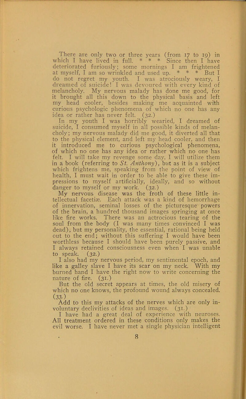 There are only two or three years (from 17 to 19) in which I have lived in full. * * * Since then I have deteriorated furiously; some mornings I am frightened at myself, I am so wrinkled and used up. * * * j do not regret my youth. I was atrociously weary, I dreamed of suicide! I was devoured with every kind of melancholy. My nervous malady has done me good, for it brought all this down to the physical basis and left my head cooler, besides making me acquainted wi*th curious psychologic phenomena of which no one has any idea or rather has never felt. (32.) In my youth I was horribly wearied, I dreamed of suicide, I consumed myself in all possible kinds of melan- choly; my nervous malady did me good, it diverted all that to the physical element, and left my head cooler, and then it introduced me to curious psychological phenomena, of which no one has any idea or rather which no one has felt. I will take my revenge some day, I will utilize them in a book (referring to St. Anthony), but as it is a subject which frightens me, speaking from the point of view of health, I must wait in order to be able to give these im- pressions to myself artificially, ideally, and so without danger to myself or my work. (32.) My nervous disease was the froth of these little in- tellectual facetiae. Each attack was a kind of hemorrhage of innervation, seminal losses of the picturesque powers of the brain, a hundred thousand images springing at once like fire works. There was an actrocious tearing of the soul from the body (I was many times convinced I was dead), but my personality, the essential, rational being held out to the end; without this suffering I would have been worthless because I should have been purely passive, and I always retained consciousness even when I was unable to speak. (32.) I also had my nervous period, my sentimental epoch, and like a galley slave I have its scar on my neck. With my burned hand I have the right now to write concerning the nature of fire. (31.) But the old secret appears at times, the old misery of which no one knows, the profound wound always concealed. (33-) Add to this my attacks of the nerves which are only in- voluntary declivities of ideas and images. (31.) I have had a great deal of experience with neuroses. All treatment ordered in these conditions only makes the evil worse. I have never met a single physician intelligent
