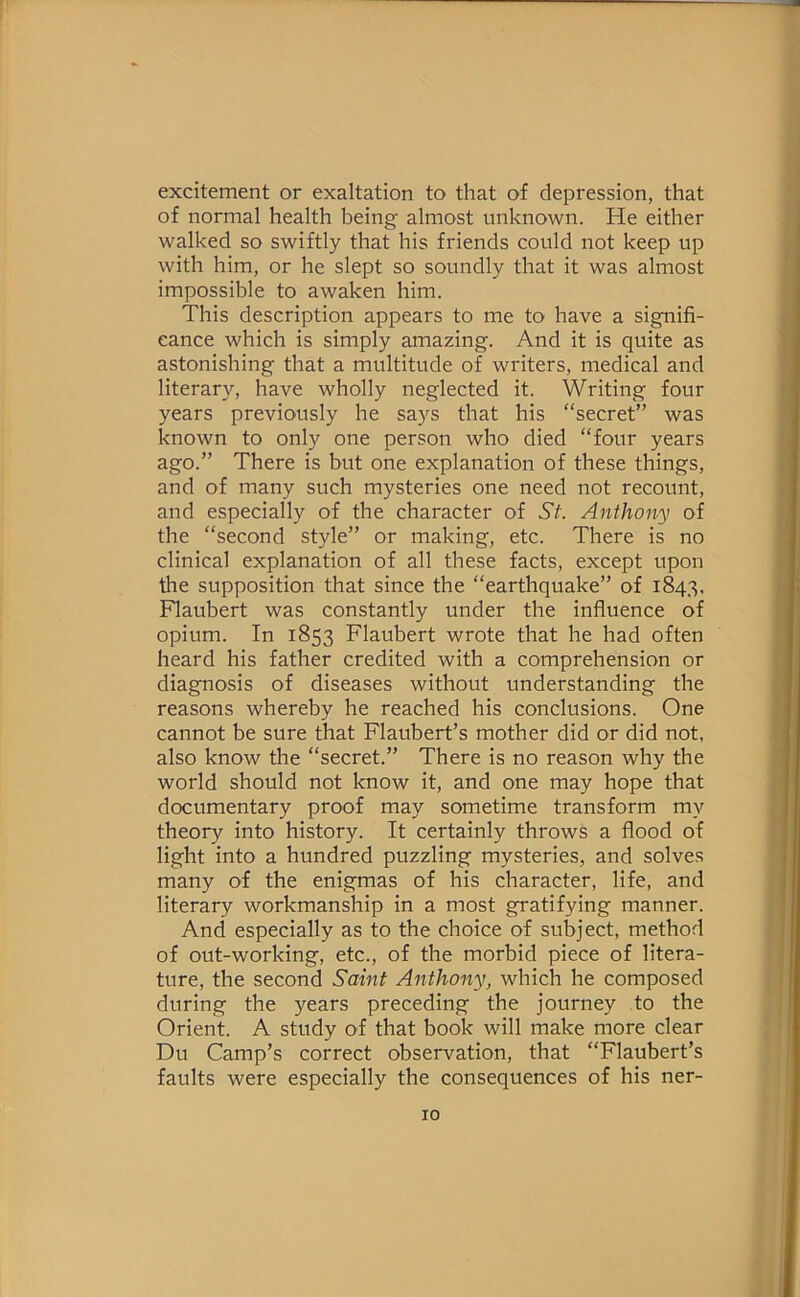 excitement or exaltation to that of depression, that of normal health being almost unknown. He either walked so swiftly that his friends could not keep up with him, or he slept so soundly that it was almost impossible to awaken him. This description appears to me to have a signifi- cance which is simply amazing. And it is quite as astonishing that a multitude of writers, medical and literary, have wholly neglected it. Writing four years previously he says that his “secret” was known to only one person who died “four years ago.” There is but one explanation of these things, and of many such mysteries one need not recount, and especially of the character of St. Anthony of the “second style” or making, etc. There is no clinical explanation of all these facts, except upon the supposition that since the “earthquake” of 1843. Flaubert was constantly under the influence of opium. In 1853 Flaubert wrote that he had often heard his father credited with a comprehension or diagnosis of diseases without understanding the reasons whereby he reached his conclusions. One cannot be sure that Flaubert’s mother did or did not, also know the “secret.” There is no reason why the world should not know it, and one may hope that documentary proof may sometime transform my theory into history. It certainly throws a flood of light into a hundred puzzling mysteries, and solves many of the enigmas of his character, life, and literary workmanship in a most gratifying manner. And especially as to the choice of subject, method of out-working, etc., of the morbid piece of litera- ture, the second Saint Anthony, which he composed during the years preceding the journey to the Orient. A study of that book will make more clear Du Camp’s correct observation, that “Flaubert’s faults were especially the consequences of his ner-