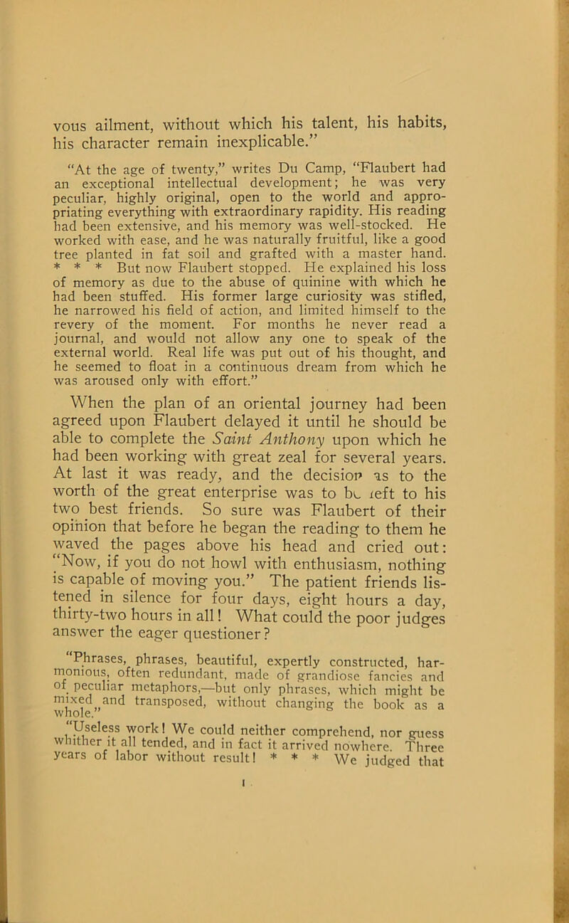 vous ailment, without which his talent, his habits, his character remain inexplicable.” “At the age of twenty,” writes Du Camp, “Flaubert had an exceptional intellectual development; he was very peculiar, highly original, open to the world and appro- priating everything with extraordinary rapidity. His reading had been extensive, and his memory was well-stocked. He worked with ease, and he was naturally fruitful, like a good tree planted in fat soil and grafted with a master hand. * * * But now Flaubert stopped. He explained his loss of memory as due to the abuse of quinine with which he had been stuffed. His former large curiosity was stifled, he narrowed his field of action, and limited himself to the revery of the moment. For months he never read a journal, and would not allow any one to speak of the external world. Real life was put out of his thought, and he seemed to float in a continuous dream from which he was aroused only with effort.” When the plan of an oriental journey had been agreed upon Flaubert delayed it until he should be able to complete the Saint Anthony upon which he had been working with great zeal for several years. At last it was ready, and the decision as to the worth of the great enterprise was to be teft to his two best friends. So sure was Flaubert of their opihion that before he began the reading to them he waved the pages above his head and cried out: ‘‘Now, if you do not howl with enthusiasm, nothing is capable of moving you.” The patient friends lis- tened in silence for four days, eight hours a day, thirty-two hours in all! What could the poor judges answer the eager questioner ? Phrases, phrases, beautiful, expertly constructed, har- rnonious, often redundant, made of grandiose fancies and of peculiar metaphors,—but only phrases, which might be whoR”'^'^ transposed, without changing the book as a Useless work! We could neither comprehend, nor guess whither it all tended, and in fact it arrived nowhere. Three years of labor without result! * * * We judged that I