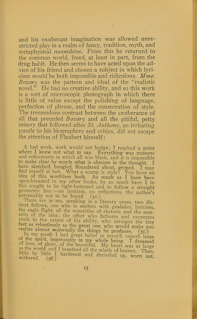 and his exuberant imagination was allowed unre- stricted play in a realm of fancy, tradition, myth, and metaphysical moonshine. From this he returned to the common world, freed, at least in part, from the drug habit. He then seems to have acted upon the ad- vice of his friend and chosen a subject in which lyri- cism would be both impossible and ridiculous. Mme. Bovary was the pattern and ideal of the “realistic novel.” He had no creative ability, and so this work is a sort of microscopic photograph in which there is little of value except the polishing of language, perfection of phrase, and the consecration of style. The tremendous contrast between the exuberance of all that preceded Bovary and all the pitiful, petty misery that followed after St. Anthony, an irritating puzzle to his biographers and critics, did not escape the attention of Flaubert himself: A bad week, work would not budge; I reached a point where I knew not what to say. Everything was nuances and refinements in which all was black, and it is impossible to make clear by words what is obscure in the thought. I have sketched, bungled, floundered about, groped. I may find myself at last. What a scamp is style! You have no idea of this worthless book. As much as I have been open-breasted in my other books, by so much have I in this sought to be tight-buttoned and to follow a straight geometric line:—no lyricism, no reflections, the author’s personality not to be found, fai.') little by little I hardened and shriveled withered. (36.)