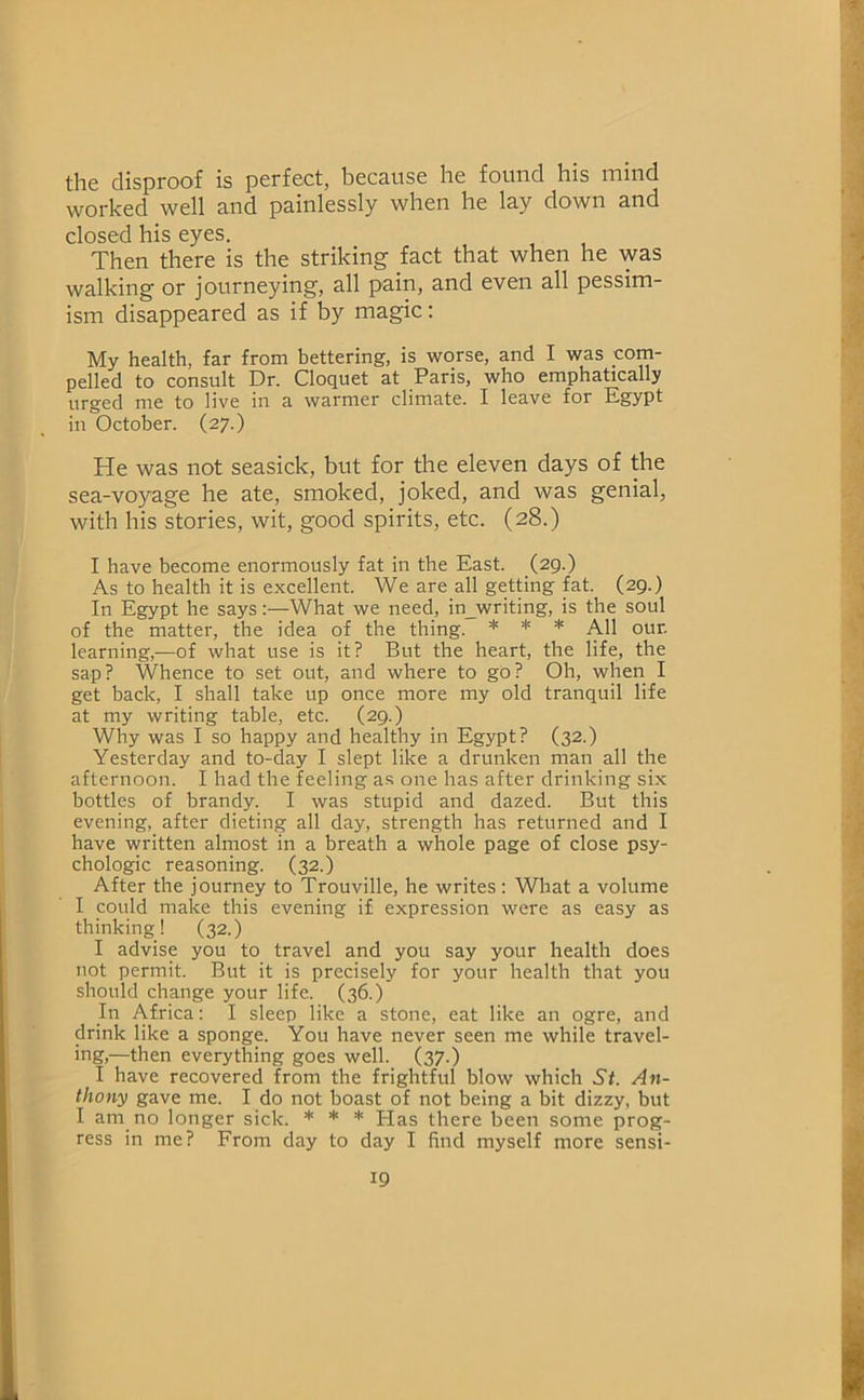 the disproof is perfect, because he found his mind worked well and painlessly when he lay down and closed his eyes. Then there is the striking fact that when he was walking or journeying, all pain, and even all pessim- ism disappeared as if by magic: My health, far from bettering, is worse, and I was com- pelled to consult Dr. Cloquet at Paris, who emphatically urged me to live in a warmer climate. I leave for Egypt in October. (27.) He was not seasick, but for the eleven days of the sea-voyage he ate, smoked, joked, and was genial, with his stories, wit, good spirits, etc. (28.) I have become enormously fat in the East. (29.) As to health it is excellent. We are all getting fat. (29.) In Egypt he says:—What we need, in_writing, is the soul of the matter, the idea of the thing. * * * All our. learning,—of what use is it? But the heart, the life, the sap? Whence to set out, and where to gO? Oh, when I get back, I shall take up once more my old tranquil life at my writing table, etc. (29.) Why was I so happy and healthy in Egypt? (32.) Yesterday and to-day I slept like a drunken man all the afternoon. I had the feeling as one has after drinking six bottles of brandy. I was stupid and dazed. But this evening, after dieting all day, strength has returned and I have written almost in a breath a whole page of close psy- chologic reasoning. (32.) After the journey to Trouville, he writes: What a volume I could make this evening if expression were as easy as thinking! (32.) I advise you to travel and you say your health does not permit. But it is precisely for your health that you should change your life. (36.) In Africa; I sleep like a stone, eat like an ogre, and drink like a sponge. You have never seen me while travel- ing,—then everything goes well. (37.) I have recovered from the frightful blow which St. An- thony gave me. I do not boast of not being a bit dizzy, but I am no longer sick. * * * Has there been some prog- ress in me? From day to day I find myself more sensi-