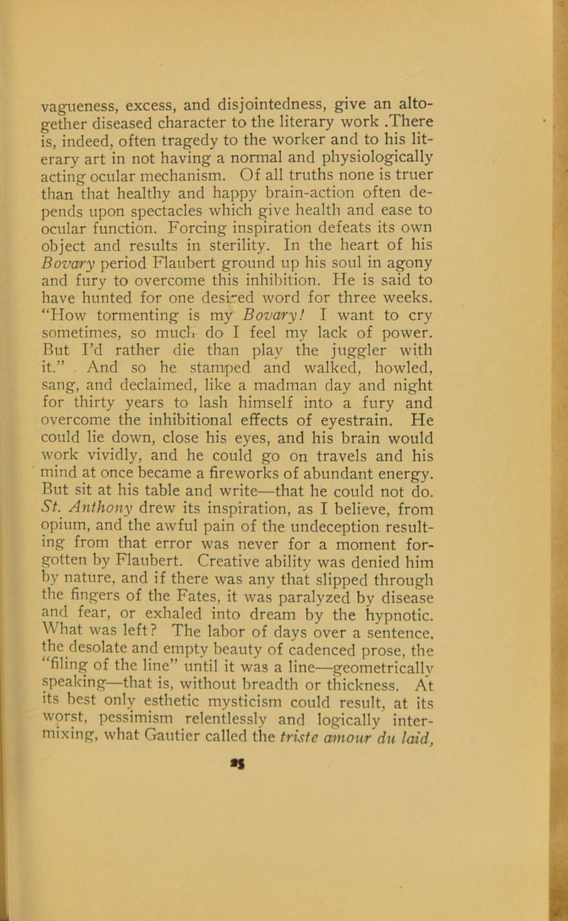 vagtieness, excess, and disjointedness, give an alto- getlier diseased character to the literary work .There is, indeed, often tragedy to the worker and to his lit- erary art in not having a normal and physiologically acting ocular mechanism. Of all truths none is truer than that healthy and happy brain-action often de- pends upon spectacles which give health and ease to ocular function. Forcing inspiration defeats its own object and results in sterility. In the heart of his Bovary period Flaubert ground up his soul in agony and fury to overcome this inhibition. He is said to have hunted for one desired word for three weeks. “How tormenting is my Bovary! I want to cry sometimes, so much do I feel my lack of power. But I’d rather die than play the juggler with it. ” . And so he stamped and walked, howled, sang, and declaimed, like a madman day and night for thirty years to lash himself into a fury and overcome the inhibitional effects of eyestrain. He could lie down, close his eyes, and his brain would work vividly, and he could go on travels and his mind at once became a fireworks of abundant energy. But sit at his table and write—that he could not do. St. Anthony drew its inspiration, as I believe, from opium, and the awful pain of the undeception result- ing from that error was never for a moment for- gotten by Flaubert. Creative ability was denied him by nature, and if there was any that slipped through the fingers of the Fates, it was paralyzed by disease and fear, or exhaled into dream by the hypnotic. What was left? The labor of days over a sentence, the desolate and empty beauty of cadenced prose, the filing of the line” until it was a line—geometrically speaking—that is, without breadth or thickness. At its best only esthetic mysticism could result, at its worst, pessimism relentlessly and logically inter- mixing, what Gautier called the trute amour die laid, •S