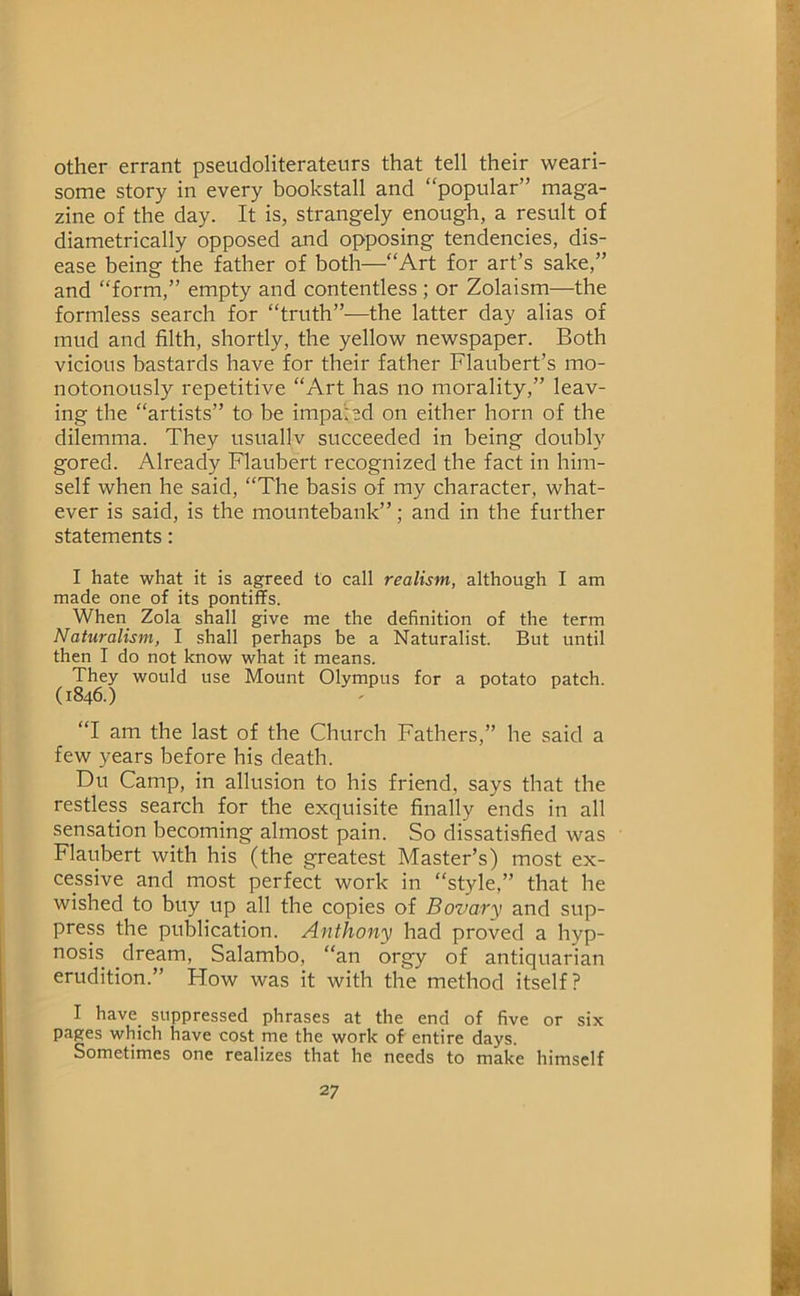 other errant pseudoliterateurs that tell their weari- some story in every bookstall and “popular” maga- zine of the day. It is, strangely enough, a result of diametrically opposed and opposing tendencies, dis- ease being the father of both—“Art for art’s sake,” and “form,” empty and contentless ; or Zolaism—the formless search for “truth”—the latter day alias of mud and filth, shortly, the yellow newspaper. Both vicious bastards have for their father Flaubert’s mo- notonously repetitive “Art has no morality,” leav- ing the “artists” to be impaled on either horn of the dilemma. They usuallv succeeded in being doubly gored. Already Flaubert recognized the fact in him- self when he said, “The basis of my character, what- ever is said, is the mountebank”; and in the further statements: I hate what it is agreed to call realism, although I am made one of its pontiffs. When Zola shall give me the definition of the term Naturalism, I shall perhaps he a Naturalist. But until then I do not know what it means. They would use Mount Olympus for a potato patch. (1846.) “I am the last of the Church Fathers,” he said a few years before his death. Du Camp, in allusion to his friend, says that the restless search for the exquisite finally ends in all sensation becoming almost pain. So dissatisfied was Flaubert with his (the greatest Master’s) most ex- cessive and most perfect work in “style,” that he wished to buy up all the copies of Bovary and sup- press the publication. Anthony had proved a hyp- nosis dream, Salambo, “an orgy of antiquarian erudition.” How was it with the method itself? I have_ suppressed phrases at the end of five or six pages which have cost me the work of entire days. Sometimes one realizes that he needs to make himself