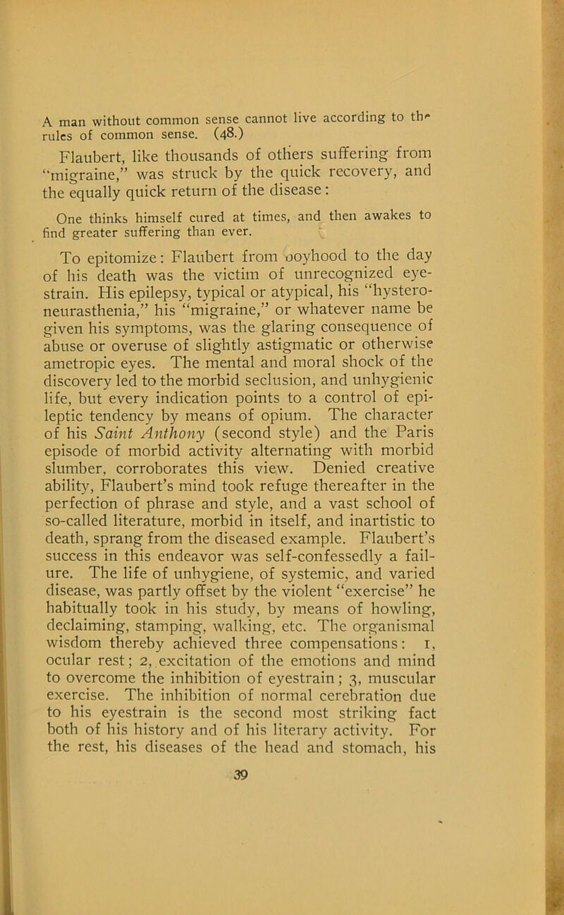 A man without common sense cannot live according to th- rules of common sense. (48.) Flaubert, like thousands of others suffering from “migraine,” was struck by the quick recovery, and the equally quick return of the disease: One thinks himself cured at times, and then awakes to find greater suffering than ever. To epitomize; Flaubert from ooyhood to the day of his death was the victim of unrecognized eye- strain. His epilepsy, typical or atypical, his “hystero- neurasthenia,” his “migraine,” or whatever name be given his symptoms, was the glaring consequence of abuse or overuse of slightly astigmatic or otherwise ametropic eyes. The mental and moral shock of the discovery led to the morbid seclusion, and unhygienic life, but every indication points to a control of epi- leptic tendency by means of opium. The character of his Saint Anthony (second style) and the Paris episode of morbid activity alternating with morbid slumber, corroborates this view. Denied creative ability, Flaubert’s mind took refttge thereafter in the perfection of phrase and style, and a vast school of so-called literature, morbid in itself, and inartistic to death, sprang from the diseased example. Flaubert’s success in this endeavor was self-confessedly a fail- ure. The life of unhygiene, of systemic, and varied disease, was partly offset by the violent “exercise” he habitually took in his study, by means of howling, declaiming, stamping, walking, etc. The organismal wisdom thereby achieved three compensations: i, ocular rest; 2, excitation of the emotions and mind to overcome the inhibition of eyestrain; 3, muscular exercise. The inhibition of normal cerebration due to his eyestrain is the second most striking fact both of his history and of his literary activity. For the rest, his diseases of the head and stomach, his