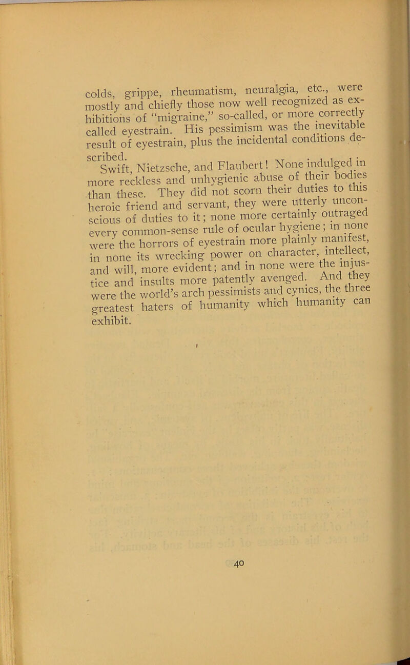 colds erippe, rheumatism, neuralgia, etc., were mostly and chiefly those now well recognized as ex- hibitions of “migraine,” so-called, or more correctly called eyestrain. His pessimism was the inevitable result of eyestrain, plus the incidental conditions de- Swift, Nietzsche, and Flaubert! None indulpd m more reckless and unhygienic abuse of their bodies than these. They did not scorn their duties to this heroic friend and servant, they were utterly uncon- scious of duties to it; none more certamly outraged every common-sense rule of ocular hygiene; in none were^the horrors of eyestrain more plainly manifest, in none its wrecking power on character, intellect, and will, more evident; and m none were *e injus- tice and insults more patently avenged. A^d they were the world’s arch pessimists and cynics, the three Treatet haters of humanity which humanity can exhibit. I