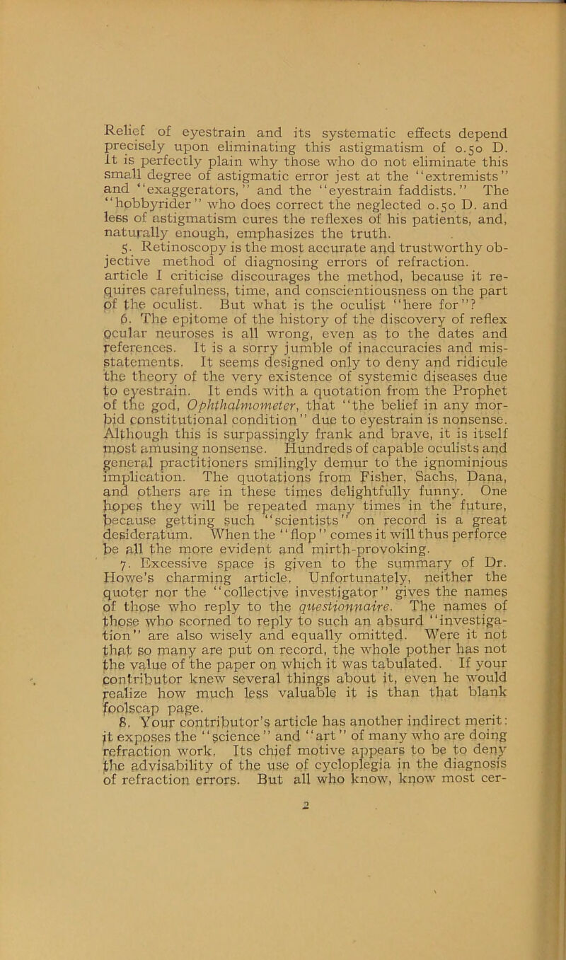 Relief of eyestrain and its systematic effects depend precisely upon eliminating this astigmatism of 0.50 D. It is perfectly plain why those who do not eliminate this small degree of astigmatic error jest at the “extremists” and “exaggerators, ” and the “eyestrain faddists.” The “hpbbyrider” who does correct the neglected 0.50 D. and less of astigmatism cures the reflexes of his patients, and, natupally enough, emphasizes the truth. 5. Retinoscopy is the most accurate and trustworthy ob- jective method of diagnosing errors of refraction, article I criticise discourages the method, because it re- quires carefulness, time, and conscientiousness on the part of the oculist. But what is the oculist “here for”? 6. The epitome of the history of the discovery of reflex ocular neuroses is all wrong, even as to the dates and references. It is a sorry jumble of inaccuracies and mis- statements. It seems designed only to deny and ridicule the theory of the very existence of systemic diseases due to eyestrain. It ends with a quotation from the Prophet of the god. Ophthalmometer, that “the belief in any mor- bid constitutional condition” due to eyestrain is nonsense. Although this is surpassingly frank and brave, it is itself most amusing nonsense. Hundreds of capable oculists and general practitioners smilingly demur to the ignominious implication. The quotations from Fisher, Sachs, Dana, and others are in these times delightfully funny. One bopt'S they will be repeated many times in the future, because getting such “scientists” on record is a great desideratum. When the ‘ ‘ flop ’' comes it will thus perforce be all the more evident and mirth-provoking. 7. Rxce.ssive space is given to the summary of Dr. Howe’s charming article. Unfortunately, neither the quoter nor the “collective investigator” gives the names of those who reply to the qiiestionnaire. The names of those who scorned to reply to such an absurd “investiga- tion” are also wisely and equally omitted. Were it not that so many are put on record, the whole pother has not the value of the paper on which it was tabulated. If your contributor knew several things about it, even he would Realize how much less valuable it is than that blank foolscap page. 8. Your contributor’s article has another indirect merit: jt exposes the ‘ ‘ science ’’ and ‘ ‘ art ’’ of many who are doing refraction work. Its chief motive appears to be to deny fhe advisability of the use of cycloplegia in the diagnosis of refractioir errors. But all who know, know most cer-