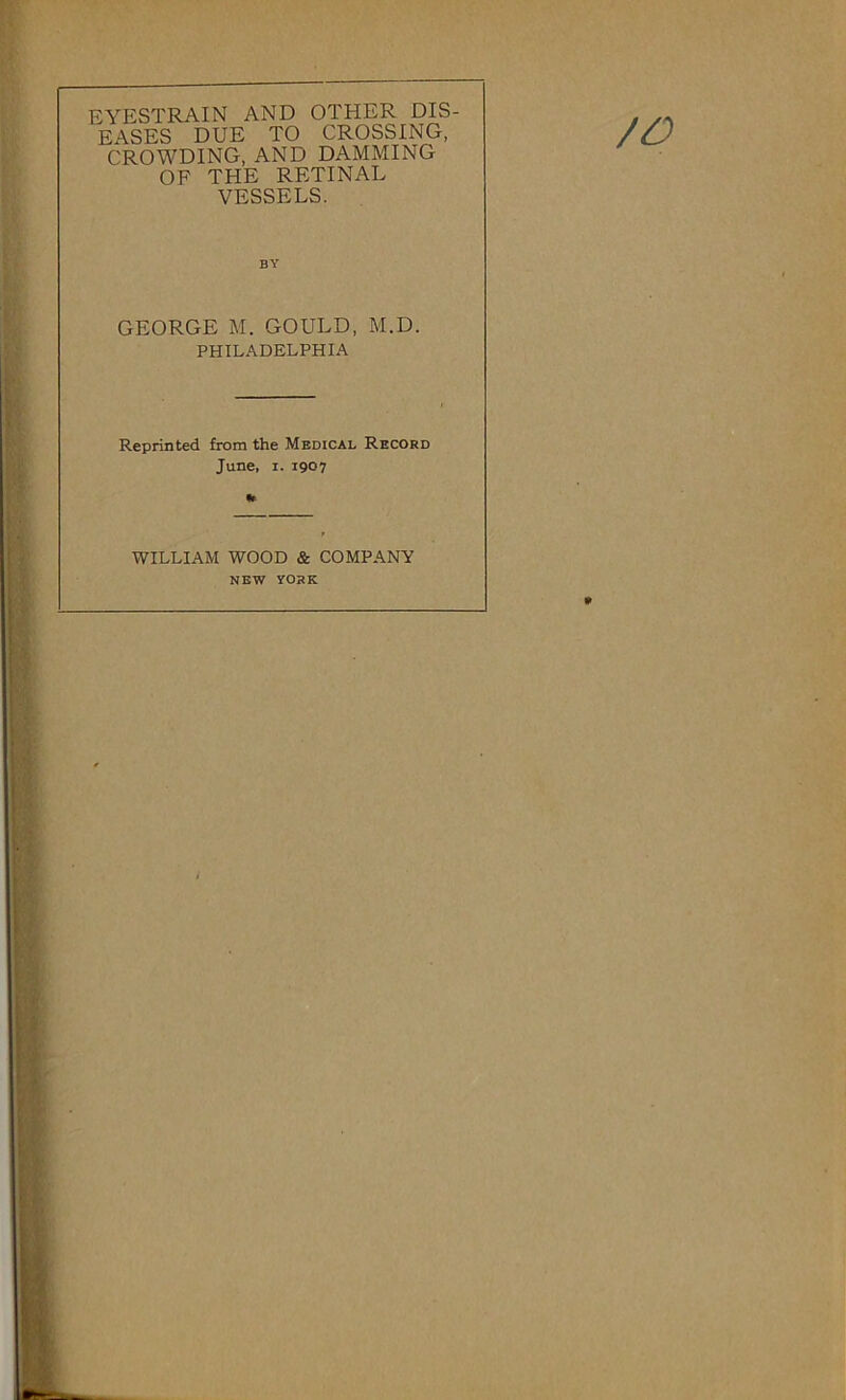 EYESTRAIN AND OTHER DIS- EASES DUE TO CROSSING, CROWDING, AND DAMMING OF THE RETINAL VESSELS. /O BY GEORGE M. GOULD, M.D. PHILADELPHIA Reprinted from the Medical Record June, I. 1907 •r WILLIAM WOOD & COMPANY NEW YORK