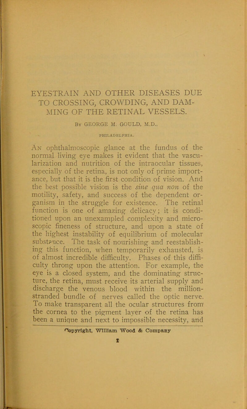 EYESTRAIN AND OTHER DISEASES DUE TO CROSSING, CROWDING, AND DAM- MING OF THE RETINAL VESSELS. By GEORGE M. GOULD. M.D., PHILADELPHIA. An ophthalmoscopic glance at the fundus of the normal living eye makes it evident that the vascu- larization and nutrition of the intraocular tissues, especially of the retina, is not only of prime import- ance, but that it is the first condition of vision. And the best possible vision is the sine qua non of the motility, safety, and success of the dependent or- ganism in the struggle for existence. The retinal function is one of amazing delicacy; it is condi- tioned upon an unexampled complexity and micro- scopic fineness of structure, and upon a state of the highest instability of equilibrium of molecular substance. The task of nourishing and reestablish- ing this function, when temporarily exhausted, is of almost incredible difficulty. Phases of this diffi- culty throng upon the attention. For example, the eye is a closed system, and the dominating struc- ture, the retina, must receive its arterial supply and discharge the venous blood within the million- stranded bundle of nerves called the optic nerve. To make transparent all the ocular structures front the cornea to the pigment layer of the retina has been a unique and next to impossible necessity, and Copyright, ■William Wood & Compaay X