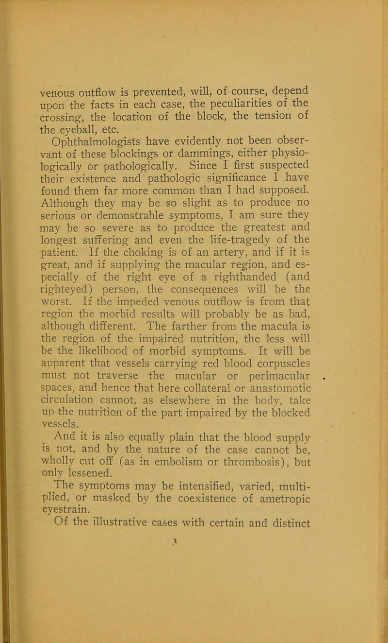 venous outflow is prevented, will, of course, depend upon the facts in each case, the peculiarities of the crossing, the location of the block, the tension of the eyeball, etc. Ophthalmologists have evidently not been obser- vant of these blockings or dammings, either physio- logically or pathologically. Since I first suspected their existence and pathologic significance I have found them far more common than I had supposed. Although they may be so slight as to produce no serious or demonstrable symptoms, I am sure they may be so severe as to produce the greatest and longest suffering and even the life-tragedy of the patient. If the choking is of an artery, and if it is great, and if supplying the macular region, and es- pecially of the right eye of a righthanded (and righteyed) person, the consequences will be the Worst. If the impeded venous outflow is from that region the morbid results will probably be as bad, although different. The farther from the macula is the region of the impaired nutrition, the less will be the likelihood of morbid symptoms. It will be apparent that vessels carrying red blood corpuscles must not traverse the macular or perimacular spaces, and hence that here collateral or anastomotic circulation cannot, as elsewhere in the body, take up the nutrition of the part impaired by the blocked vessels. And it is also equally plain that the blood supply is not, and by the nature of the case cannot be, wholly cut off (as in embolism or thrombosis), but only lessened. The symptoms may be intensified, varied, multi- plied, or masked by the coexistence of ametropic eyestrain. Of the illustrative cases with certain and distinct