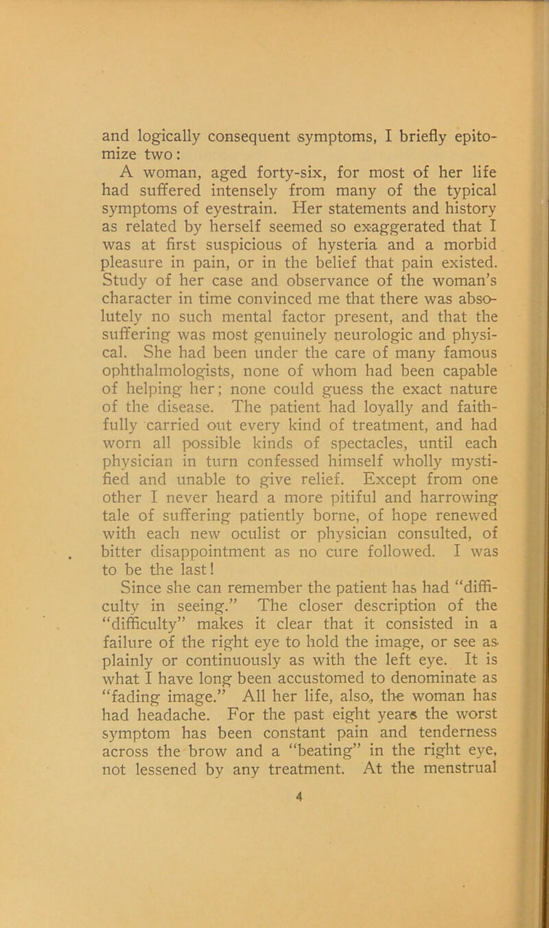 and logically consequent symptoms, I briefly epito- mize two: A woman, aged forty-six, for most of her life had suffered intensely from many of the typical symptoms of eyestrain. Her statements and history as related by herself seemed so exaggerated that I was at first suspicious of hysteria and a morbid pleasure in pain, or in the belief that pain existed. Study of her case and observance of the woman’s character in time convinced me that there was abso- lutely no such mental factor present, and that the suffering was most genuinely neurologic and physi- cal. She had been under the care of many famous ophthalmologists, none of whom had been capable of helping her; none could guess the exact nature of the disease. The patient had loyally and faith- fully carried out every kind of treatment, and had worn all possible kinds of spectacles, until each physician in turn confessed himself wholly mysti- fied and unable to give relief. Except from one other I never heard a more pitiful and harrowing tale of suffering patiently borne, of hope renewed with each new oculist or physician consulted, of bitter disappointment as no cure followed. I was to be the last! Since she can remember the patient has had “diffi- culty in seeing.” The closer description of the “difficulty” makes it clear that it consisted in a failure of the right eye to hold the image, or see as. plainly or continuously as with the left eye. It is what I have long been accustomed to denominate as “fading image.” All her life, also., the woman has had headache. For the past eight year® the worst symptom has been constant pain and tenderness across the brow and a “beating” in the right eye, not lessened by any treatment. At the menstrual