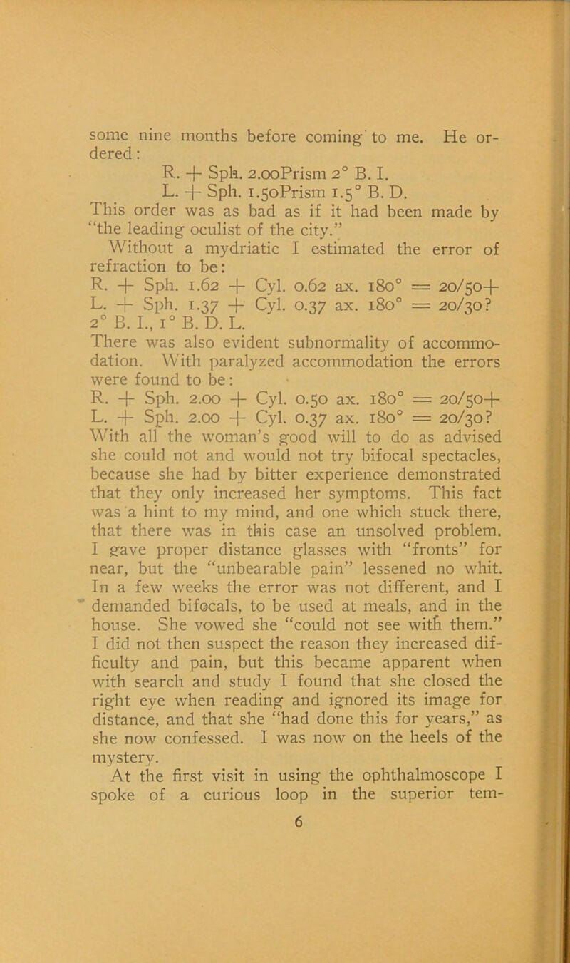 some nine months before coming to me. He or- dered : R. + Sph. 2.ooPrism 2° B. I. L. -j- Sph. i.5oPrism 1.5° B. D. This order was as bad as if it had been made by “the leading oculist of the city.” Without a mydriatic I estimated the error of refraction to be: R. + Sph. 1.62 -f- Cyl. 0.62 ax. 180° = 20/50-I- L. -f Sph. 1.37 4- Cyl. 0.37 ax. 180° = 20/30? 2° B. L, 1° B. D. L. There was also evident subnormality of accommo- dation. With paralyzed accommodation the errors were found to be: R. -f- Sph. 2.00 H- Cyl. 0.50 ax. 180° = 20/50-I- L. + Sph. 2.00 -j- Cyl. 0.37 ax. 180° = 20/30? With all the woman’s good will to do as advised she could not and would not try bifocal spectacles, because she had by bitter experience demonstrated that they only increased her symptoms. This fact was a hint to my mind, and one which stuck there, that there was in this case an unsolved problem. I gave proper distance glasses with “fronts” for near, but the “unbearable pain” lessened no whit. In a few weeks the error was not different, and I * demanded bifocals, to be used at meals, and in the house. She vowed she “could not see with them.” I did not then suspect the reason they increased dif- ficulty and pain, but this became apparent when with search and study I found that she closed the right eye when reading and ignored its image for distance, and that she “had done this for years,” as she now confessed. I was now on the heels of the mystery. At the first visit in using the ophthalmoscope I spoke of a curious loop in the superior tem-