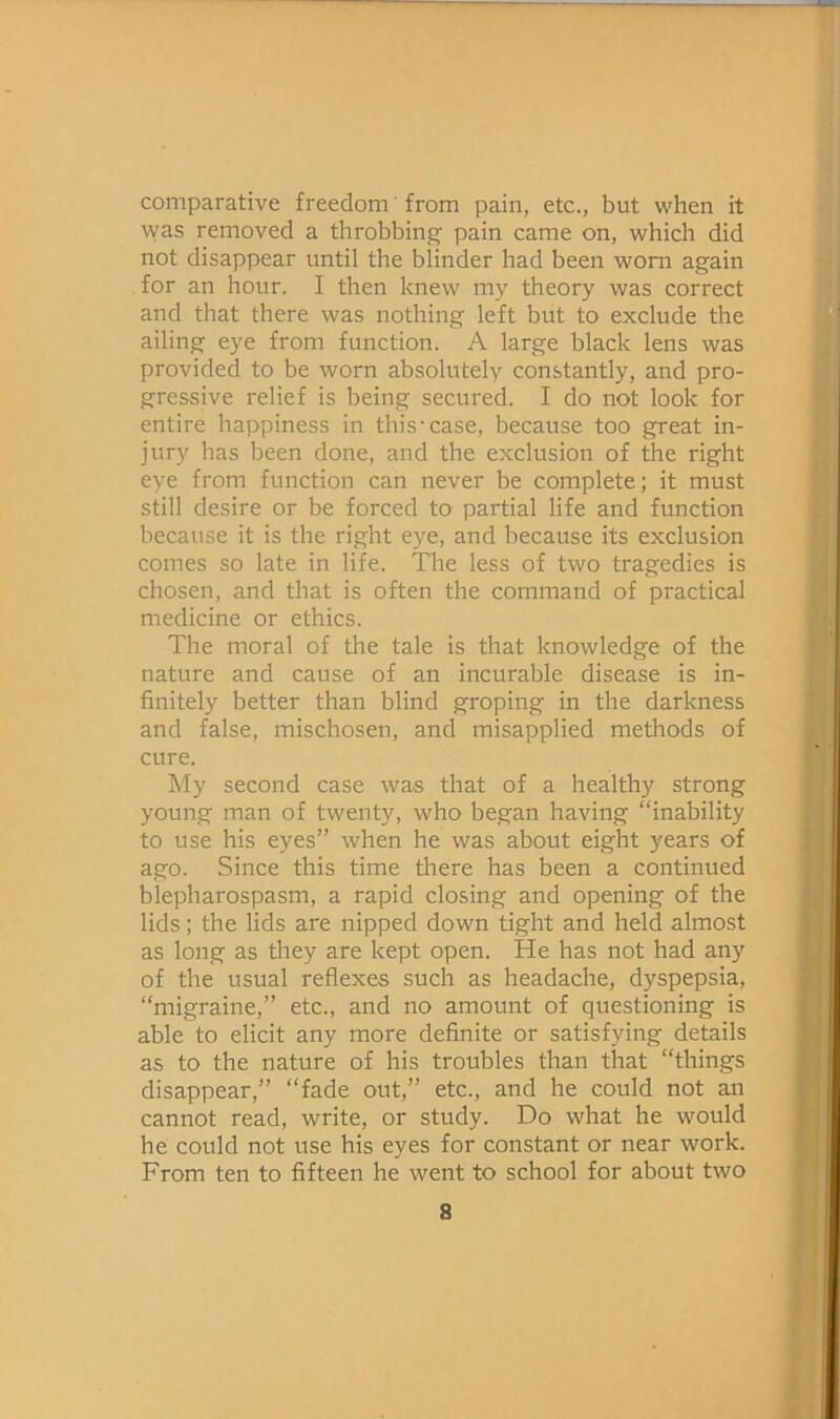 comparative freedom' from pain, etc., but when it was removed a throbbing pain came on, which did not disappear until the blinder had been wom again for an hour. I then knew my theory was correct and that there was nothing left but to exclude the ailing eye from function. A large black lens was provided to be worn absolutely constantly, and pro- gressive relief is being secured. I do not look for entire happiness in this*case, because too great in- jury has been done, and the exclusion of the right eye from function can never be complete; it must still desire or be forced to partial life and function because it is the right eye, and because its exclusion comes so late in life. The less of two tragedies is chosen, and that is often the command of practical medicine or ethics. The moral of the tale is that knowledge of the nature and cause of an incurable disease is in- finitely better than blind groping in the darkness and false, mischosen, and misapplied methods of cure. My second case was that of a healthy strong young man of twenty, who began having “inability to use his eyes” when he was about eight years of ago. Since this time there has been a continued blepharospasm, a rapid closing and opening of the lids; the lids are nipped down tight and held almost as long as they are kept open. He has not had any of the usual reflexes such as headache, dyspepsia, “migraine,” etc., and no amount of questioning is able to elicit any more definite or satisfying details as to the nature of his troubles than that “things disappear,” “fade out,” etc., and he could not an cannot read, write, or study. Do what he would he could not use his eyes for constant or near work. From ten to fifteen he went to school for about two