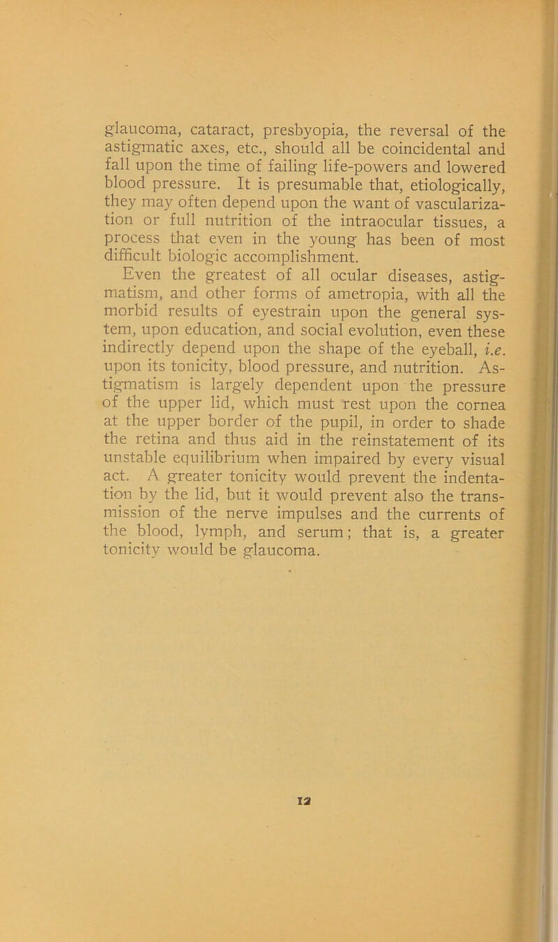 glaucoma, cataract, presbyopia, the reversal of the astigmatic axes, etc., should all be coincidental and fall upon the time of failing life-powers and lowered blood pressure. It is presumable that, etiologically, they may often depend upon the want of vasculariza- tion or full nutrition of the intraocular tissues, a process that even in the young has been of most difficult biologic accomplishment. Even the greatest of all ocular diseases, astig- matism, and other forms of ametropia, with all the morbid results of eyestrain upon the general sys- tem, upon education, and social evolution, even these indirectly depend upon the shape of the eyeball, i.e. upon its tonicity, blood pressure, and nutrition. As- tigmatism is largely dependent upon the pressure of the upper lid, which must rest upon the cornea at the upper border of the pupil, in order to shade the retina and thus aid in the reinstatement of its unstable equilibrium when impaired by every visual act. A greater tonicity would prevent the indenta- tion by the lid, but it would prevent also the trans- mission of the nerve impulses and the currents of the blood, lymph, and serum; that is, a greater tonicity would be glaucoma.