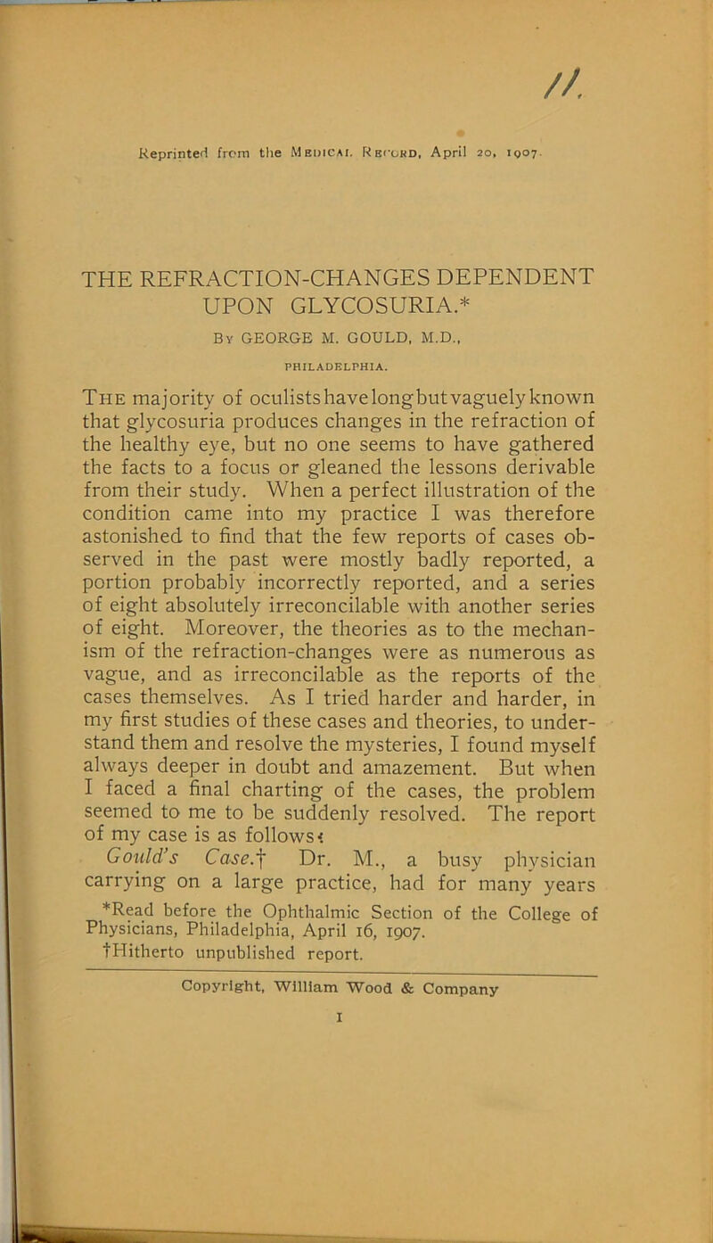 Reprinted from the Medicai, Rbi’chd, April 20, 1007. THE REFRACTION-CHANGES DEPENDENT UPON GLYCOSURIA.* By GEORGE M. GOULD, M.D., PHILADELPHIA. The majority of oculistshavelongbutvaguelyknown that glycosuria produces changes in the refraction of the healthy eye, but no one seems to have gathered the facts to a focus or gleaned the lessons derivable from their study. When a perfect illustration of the condition came into my practice I was therefore astonished to find that the few reports of cases ob- served in the past were mostly badly reported, a portion probably incorrectly reported, and a series of eight absolutely irreconcilable with another series of eight. Moreover, the theories as to the mechan- ism of the refraction-changes were as numerous as vague, and as irreconcilable as the reports of the cases themselves. As I tried harder and harder, in my first studies of these cases and theories, to under- stand them and resolve the mysteries, I found myself always deeper in doubt and amazement. But when I faced a final charting of the cases, the problem seemed to me to be suddenly resolved. The report of my case is as follows < Gould’s Case.^ Dr. M., a busy physician carrying on a large practice, had for many years *Read before the Ophthalmic Section of the College of Physicians, Philadelphia, April 16, 1907. tPIitherto unpublished report. Copyright, William Wood & Company