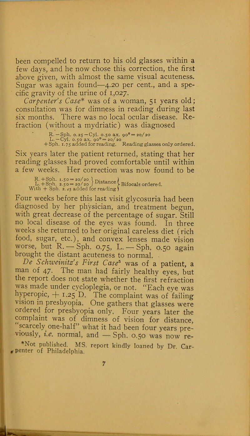 been compelled to return to his old glasses within a few days, and he now chose this correction, the first above given, with almost the same visual acuteness. Sugar was again found—4.20 per cent., and a spe- cific gravity of the urine of i.,027. Carpenter’s Case* was of a woman, 51 years old; consultation was for dimness in reading during last six months. There was no local ocular disease. Re- fraction (without a mydriatic) was diagnosed R. —Sph. 0.25—Cyl. 0.50 ax. 90°= 20/20 L. — Cyl. 0.50 ax. 90®= 20/20 + Sph. 1.75 added for reading. Reading glasses only ordered. Six years later the patient returned, stating that her reading glasses had proved comfortable until within a few weeks. Her correction was now found to be R.+ Sph. 1.50 = 20/20 \ T». . ) L. + Sph. 2.50=20/20 With + Sph. 2. 25 added for reading ) Bifocals ordered. Four weeks before this last visit glycosuria had been diagnosed by her physician, and treatment begun, with great decrease of the percentage of sugar. Still no local disease of the eyes was found. In three weeks she returned to her original careless diet (rich I food, sugar, etc.), and convex lenses made vision 1 worse, but R. —Sph. 0.75, L. —Sph. 0.50 again brought the distant acuteness to normal. De Schweimts’s First Case^ was of a patient, a man of 47. The man had fairly healthy eyes, but the report does not state whether the first refraction I was made under cycloplegia, or not. “Each eye was [ hyperopic, -|- 1.25 D. The complaint was of failing j vision in presbyopia. One gathers that glasses were I ordered for presbyopia only. Four years later the complaint was of dimness of vision for distance, scarcely one-half” what it had been four years pre- * viously, i.e. normal, and — Sph. 0.50 was now re- ) *Not published. MS. report kindly loaned by Dr. Car- I; g penter of Philadelphia. 1