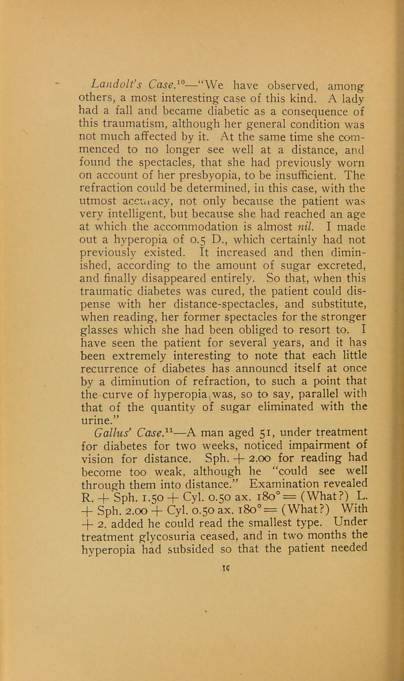 Landolt’s Cased°—“VVe have observed, among others, a most interesting case of this kind. A lady had a fall and became diabetic as a consequence of this traumatism, although her general condition was not much affected by it. At the same time she com- menced to no longer see well at a distance, and found the spectacles, that she had previously worn on account of her presbyopia, to be insufficient. The refraction could be determined, in this case, with the utmost accui-acy, not only because the patient was very intelligent, but because she had reached an age at which the accommodation is almost nil. I made out a hyperopia of 0.5 D., which certainly had not previously existed. It increased and then dimin- ished, according to the amount of sugar excreted, and finally disappeared entirely. So that, when this traumatic diabetes was cured, the patient could dis- pense with her distance-spectacles, and substitute, when reading, her former spectacles for the stronger glasses which she had been obliged to resort to. I have seen the patient for several years, and it has been extremely interesting to note that each little recurrence of diabetes has announcd itself at once by a diminution of refraction, to such a point that the curve of hyperopia. was, so to say, parallel with that of the quantity of sugar eliminated with the urine.” Callus’ Case.^^—A man aged 51, under treatment for diabetes for two weeks, noticed impairment of vision for distance. Sph. + 2.00 for reading had become too weak, although he “could see well through them into distance.” Examination revealed R. -|- Sph. 1.50 + Cyl. 0.50 ax. 180°= (What?) L. + Sph. 2.00 -[- Cyl. 0.50 ax. 180°= (What?) With 2. added he could read the smallest type. Under treatment glycosuria ceased, and in two months the hyperopia had subsided so that the patient needed tc