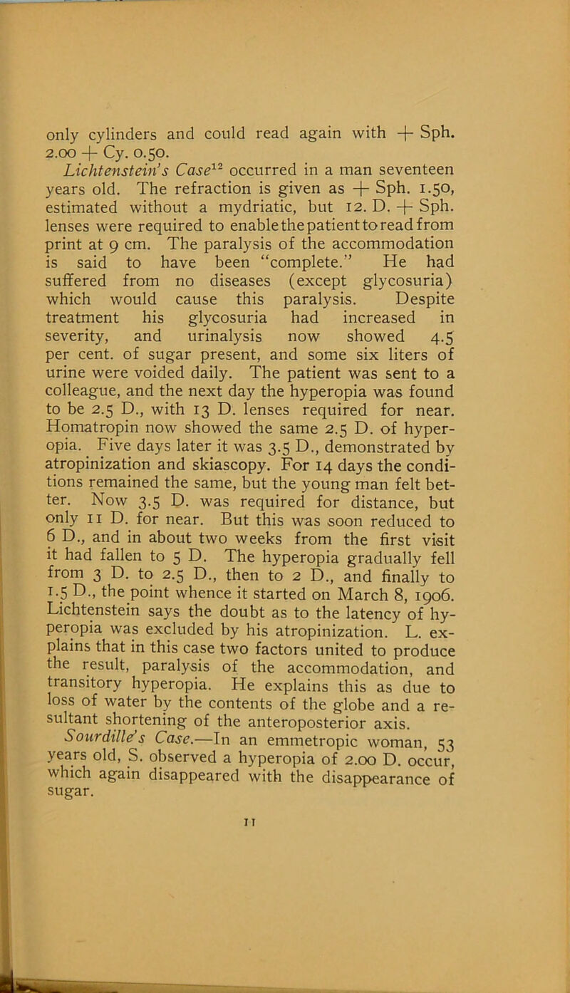only cylinders and could read again with + Sph. 2.00 + Cy. 0.50. Lichtenstein’s Case'^^ occurred in a man seventeen years old. The refraction is given as + Sph. 1.50, estimated without a mydriatic, but 12. D. + Sph. lenses were required to enable the patient to read from print at 9 cm. The paralysis of the accommodation is said to have been “complete.” He had suffered from no diseases (except glycosuria) which would cause this paralysis. Despite treatment his glycosuria had increased in severity, and urinalysis now showed 4.5 per cent, of sugar present, and some six liters of urine were voided daily. The patient was sent to a colleague, and the next day the hyperopia was found to be 2.5 D., with 13 D. lenses required for near. Homatropin now showed the same 2.5 D. of hyper- opia. Five days later it was 3.5 D., demonstrated by atropinization and skiascopy. For 14 days the condi- tions remained the same, but the young man felt bet- ter. Now 3.5 D. was required for distance, but only II D. for near. But this was soon reduced to 6 D., and in about two weeks from the first visit it had fallen to 5 D. The hyperopia gradually fell from 3 D. to 2.5 D., then to 2 D., and finally to i._5 D., the point whence it started on March 8, 1906. Lichtenstein says the doubt as to the latency of hy- peropia was excluded by his atropinization. L. ex- plains that in this case two factors united to produce the result, paralysis of the accommodation, and transitory hyperopia. He explains this as due to loss of water by the contents of the globe and a re- sultant shortening of the anteroposterior axis. Sotirdille’s Case.—In an emmetropic woman, 53 years old, S. observed a hyperopia of 2.00 D. occur, which again disappeared with the disappearance of sugar.