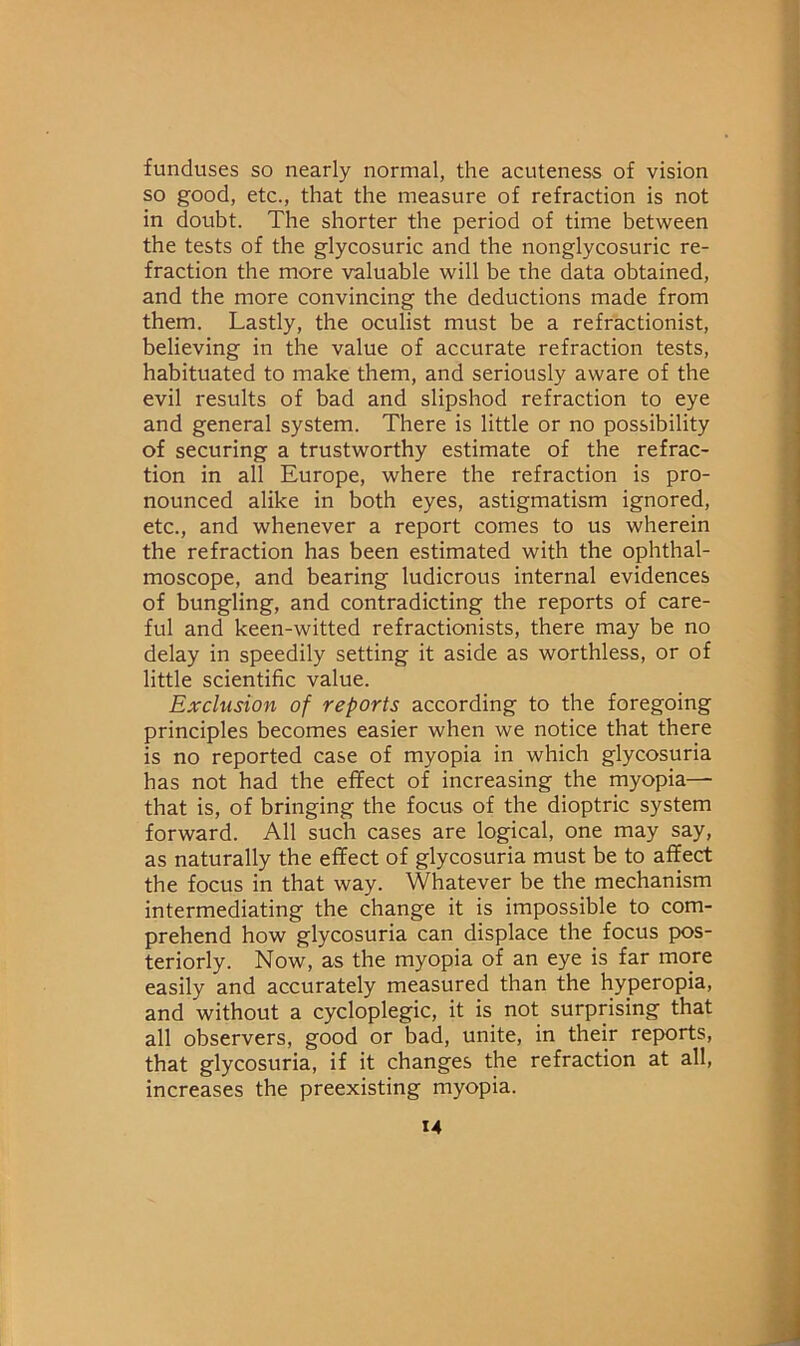 funduses so nearly normal, the acuteness of vision so good, etc., that the measure of refraction is not in doubt. The shorter the period of time between the tests of the glycosuric and the nonglycosuric re- fraction the more valuable will be the data obtained, and the more convincing the deductions made from them. Lastly, the oculist must be a refractionist, believing in the value of accurate refraction tests, habituated to make them, and seriously aware of the evil results of bad and slipshod refraction to eye and general system. There is little or no possibility of securing a trustworthy estimate of the refrac- tion in all Europe, where the refraction is pro- nounced alike in both eyes, astigmatism ignored, etc., and whenever a report comes to us wherein the refraction has been estimated with the ophthal- moscope, and bearing ludicrous internal evidences of bungling, and contradicting the reports of care- ful and keen-witted refractionists, there may be no delay in speedily setting it aside as worthless, or of little scientific value. Exclusion of reports according to the foregoing principles becomes easier when we notice that there is no reported case of myopia in which glycosuria has not had the effect of increasing the myopia— that is, of bringing the focus of the dioptric system forward. All such cases are logical, one may say, as naturally the effect of glycosuria must be to affect the focus in that way. Whatever be the mechanism intermediating the change it is impossible to com- prehend how glycosuria can displace the focus pos- teriorly. Now, as the myopia of an eye is far more easily and accurately measured than the hyperopia, and without a cycloplegic, it is not surprising that all observers, good or bad, unite, in their rep>orts, that glycosuria, if it changes the refraction at all, increases the preexisting myopia. M