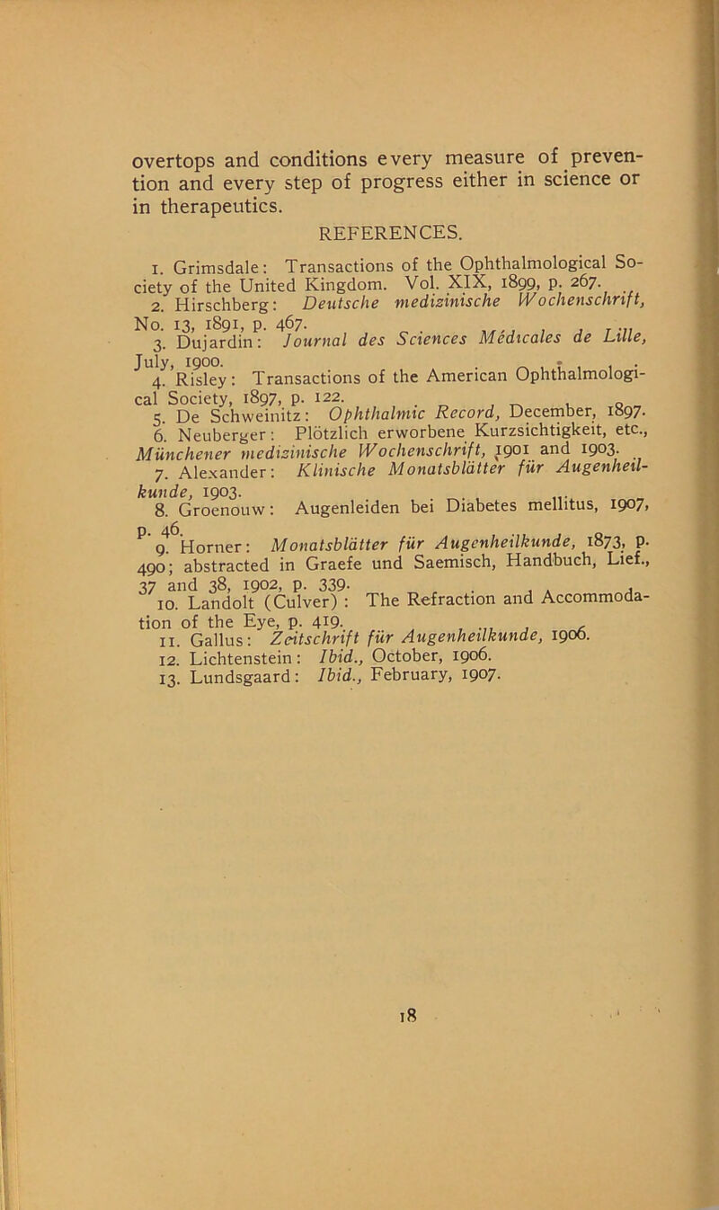 overtops and conditions every measure of preven- tion and every step of progress either in science or in therapeutics. REFERENCES. 1. Grimsdale: Transactions of the Ophthalmological So- ciety of the United Kingdom. Vol. XIX, iSqQi P- 267. 2. Hirschberg: Deutsche medizinische IVochenschrift, No. 13, 1891, P. 467. , , 1 J T-Il. 3. Dujardin: Journal des Sciences Medicates de Lille, July, 1900. . ^ , T 1 1 • 4. Risky: Transactions of the American Ophthalmologi- cal Society, 1897, p. 122. 5. De Schweinitz: Ophthalmic Record, Deceinber, I097- 6. Neuberger; Plotzlich erworbene Kurzsichtigkeit, etc., Miinchener medizinische Wochenschrift, 1901 and 1903. 7. Alexander: Klinische Monatsbldtter fur Augenheil- kunde, 1903. _ 8. Groenouw; Augenleiden bei Diabetes mellitus, 1907, ^ g! Horner: Monatsbldtter fur Augenheilkunde, 1873, p. 490; abstracted in Graefe und Saemisch, Handbuch, Lief., 37 and 38, 1902, p. 339- , . ^ . , 10. Landolt (Culver) : The Refraction and Accommoda- tion of the Eye, p. 419. ^ ^ 11. Gallus: Zeitschrift fur Augenheilkunde, 1900. 12. Lichtenstein: Ibid., October, 1906. 13. Lundsgaard: Ibid., February, 1907.