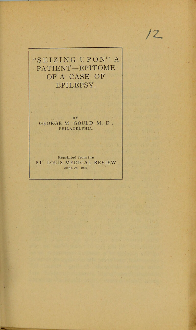 /2, “SEIZING UPON” A PATIENT—EPITOME OF A CASE OF EPILEPSY. BY GEORGE M. GOULD, M. D , PHILADELPHIA. Reprinted from the ST. LOUIS MEDICAL REVIEW June 22, 1907.