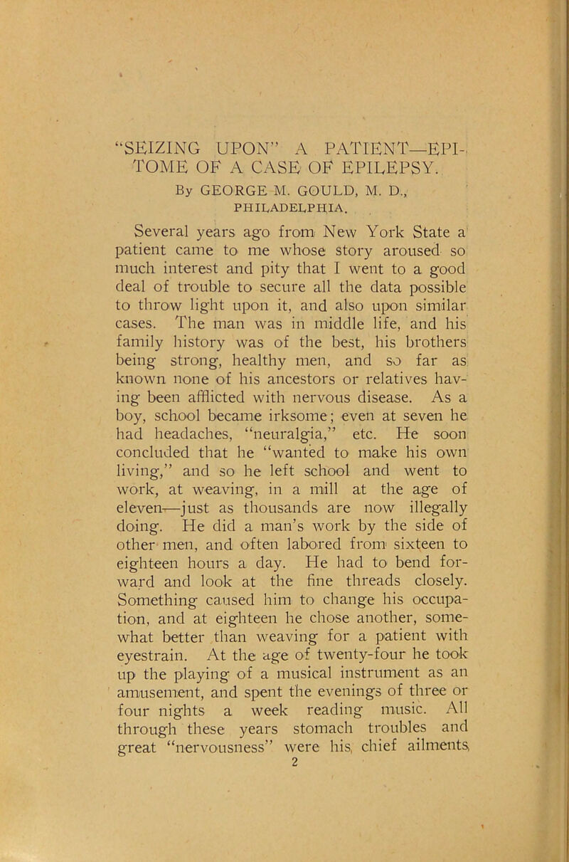 “SEIZING UPON” A PATIENT—EPI- TOME OF A CASE OF EPILEPSY. By GEORGE M. GOULD, M. D„ PHILADELPHIA. Several years ago from: New York State a patient came to> me whose story aroused so much interest and pity that I went to a good deal of trouble to secure all the data possible to throw light upon it, and also upon similar cases. The man was in middle life, and his family history was of the best, his brothers being strong, healthy men, and so far as known none of his ancestors or relatives hav- ing been afflicted with nervous disease. As a boy, school becaiue irksome; even at seven he had headaches, “neuralgia,” etc. He soon concluded that he “wanted to make his own living,” and so he left school and went to work, at weaving, in a mill at the age of eleven-^—just as thousands are now illegally doing. He did a man’s work by the side of other men, and often labored from sixteen to eighteen hours a day. He had tO' bend for- ward and look at the fine threads closely. Something caused him to change his occupa- tion, and at eighteen he chose another, some- what better than weaving for a patient with eyestrain. At the age of twenty-four he took up the playing of a musical instrument as an amusement, and spent the evenings of three or four nights a week reading music. All through these years stomach troubles and great “nervousness” were his, chief ailments,