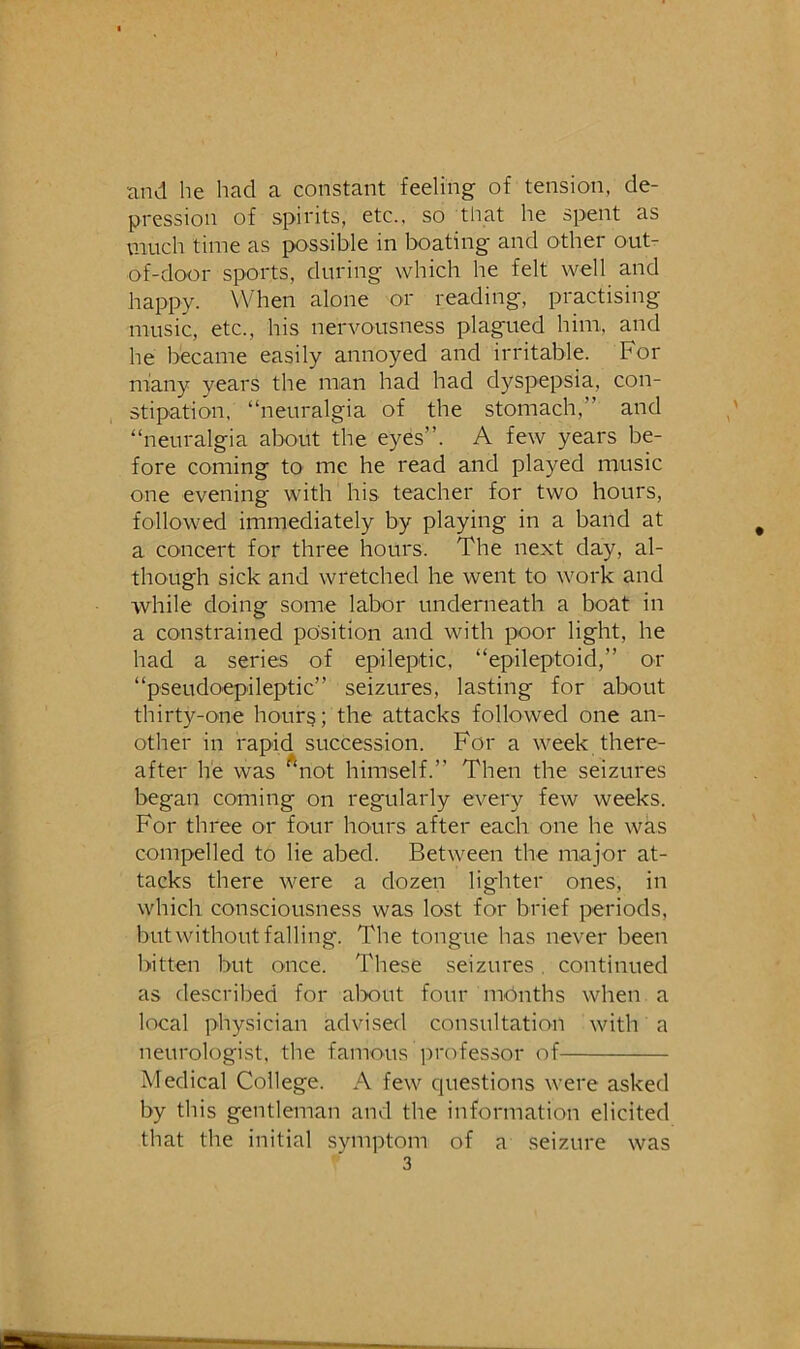 and he had a constant feeling of tension, de- pression of spirits, etc., so that he spent as much time as possible in boating and other outr of-door sports, during which he felt well and happy. When alone or reading, practising music, etc., his nervousness plagued him, and he became easily annoyed and irritable. For many years the man had had dyspepsia, con- stipation. “neuralgia of the stomach,” and “neuralgia about the eyes”. A few years be- fore coming to me he read and played music one evening with his teacher for two hours, followed immediately by playing in a band at a concert for three hours. The next day, al- though sick and wretched he went to work and while doing some labor underneath a boat in a constrained position and with poor light, he had a series of epileptic, “epileptoid,” or “pseudoepileptic” seizures, lasting for about thirty-one hourg; the attacks followed one an- other in rapid succession. For a week there- after he was ^not himself.” Then the seizures began coming on regularly every few weeks. For three or four hours after each one he was compelled to lie abed. Between the major at- tacks there were a dozen lighter ones, in which consciousness was lost for brief periods, but without falling. The tongue has never been bitten but once. These seizures. continued as described for alx)ut four mPnths when a local physician advised consultation with a neurologist, the famous professor of Medical College. A few cpiestions were asked by this gentleman and the information elicited that the initial symptom of a seizure was