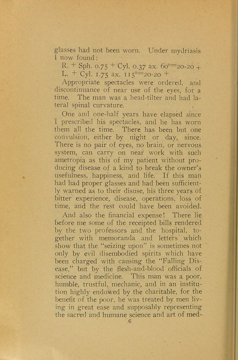 glasses had not been worn. Under mydriasis 1 now found: R. + Sph. 0.75 + Cyl. 0.37 ax. 6o“=20-2o + L. + Cyl. 1.75 ax. 115‘^'=^20-2o + Appropriate spectacles were ordered, and discontinuance of near use of the eyes, for a time. The man was a head-tilter and had la- teral spinal curvature. , One and one-half years have elapsed since I prescribed his spectacles, and he has worn them all the time. There has been but one convulsion, either by night or day, since. There is no pair of eyes, no brain, or nervous system, can carry on near work with such ametropia as this of my patient without pro- ducing disease of a kind to break the owner’s usefulness, happiness, and life. If this man had had proper glasses and had been sufficient- ly warned as to their disuse, his three years of bitter experience, disease, operations, loss of time, and the test could have been avoided. And also the financial expense! There lie before me some of the receipted bills rendered by the two professors and the hospital, to- gether with memoranda and letters which show that the “seizing upon” is sometimes not only by evil disemibodied spirits which have been charged with causing the “Falling Dis- ease,” but by the flesh-and-blood officials of science and medicine. This man was a poor, humble, trustful, mechanic, and in an institu- tion highly endowed by the charitable, for the benefit of the poor, he was treated by men liv- ing in great ease and supposably representing the sacred and humane science and art of med-