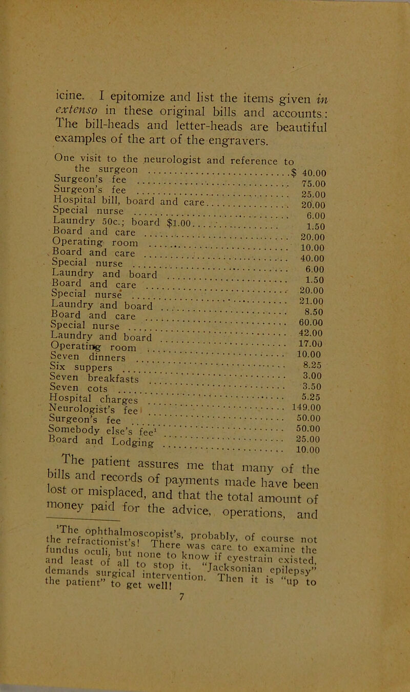 icine. I epitomize and list the items given in extenso in these original bills and accounts: The bill-heads and letter-heads are beautiful examples of the art of the engravers. One visit to the neurologist and reference to the surgeon $ 40 00 Surgeons fee 75 00 Surgeons fee 25 00 Hospital bill, board and care 20 00 Special nurse r no Laundry 50c.; board $1.00.. I’cn Board and care Operating room ?oon .Board and care 1°'°° Laundry and board .. i Special nurse* Laundry and board .. Board and care Special nurse 60.00 Laundry and board ^! Operating room W Seven dinners 10.00 Six suppers Seven breakfasts Seven cots 3-50 Hospital charges ' ‘ 5.25 Neurologist’s fee' 149.00 Surgeon’s fee 50.00 Somebody else’s feV' Board and Lodsrine' 25.00 ® 10.00 The patient assures me that many of the loQi- .‘■“'■ds of payments made have been bst or misplaced, and that the total amount of noney paid for the advice, operations, and th7r^'ra?l;onii?v'Th/’ “'use not