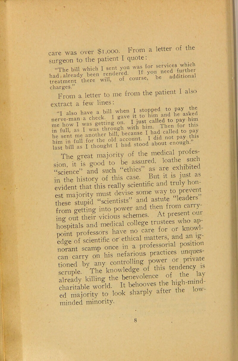 care was over $i,ooo. From a letter of the surgeon to the patient I quote. .■The bill which I sent you was ^ had.already been reiiclered. y additional treatment there will, of course, charges.” , From a letter to me from the patient I a so extract a few lines: also h-e >J=‘''i»Tve 1, » and l?e’’'aske“ rn'e-ho^Twasl^ting ?n. l^s i,FjllFnle^ano4erbf';e9e’'rhad^ IS i,m'“as MhSh.'n“d° stood about enough/' The great majority of the sion it is good to be assured, loathe such “science” and such “ethics” as are exhtotej in the history of this case. But it is just a evident that this really scientific and truly hon- est majority must devise some way ° F ^ these stupid “scientists and astute le from getting into power and ^ ^ ^ ing- out their vicious schemes. At piese hoUals and medical college trustees who point professors have no caie for • Sge of scientific or ethical matters, and an g norant scamp once in a professorial position ca^LTon his nefarious practices unque - tioned by any controlling scruple. The knowledge of ‘y* alreadv killing the benevolence of the ia> wofld. It bftooves die lug -mmd- ed majority to look sharply after the minded minority.