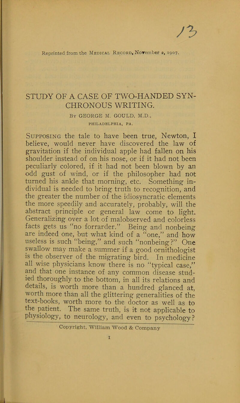 J'b Reprinted from the Medical Record. Norember 2, 1907. STUDY OF A CASE OF TWO-HANDED SYN- CHRONOUS WRITING. By GEORGE M. GOULD, M.D., PHILADELPHIA, PA. Supposing the tale to have been true, Newton, I believe, would never have discovered the law of gravitation if the individual apple had fallen on his shoulder instead of on his nose, or if it had not been peculiarly colored, if it had not been blown by an odd gust of wind, or if the philosopher had not turned his ankle that morning, etc. Something in- dividual is needed to bring truth to recognition, and the greater the number of the idiosyncratic elements the more speedily and accurately, probably, will the abstract principle or general law come to light. Generalizing over a lot of malobserved and colorless facts gets us “no forrarder.” Being and nonbeing are indeed one, but what kind of a “one,” and how useless is such “being,” and such “nonbeing?” One swallow may make a summer if a good ornithologist is the observer of the migrating bird. In medicine all wise physicians know there is no “typical case,” and that one instance of any common disease stud- ied thoroughly to the bottom, in all its relations and details, is worth more than a hundred glanced at, worth more than all the glittering generalities of the text-books, worth more to the doctor as well as to the patient. The same truth, is it not applicable to physiology, to neurology, and even to psychology? Copyright, William Wood & Company