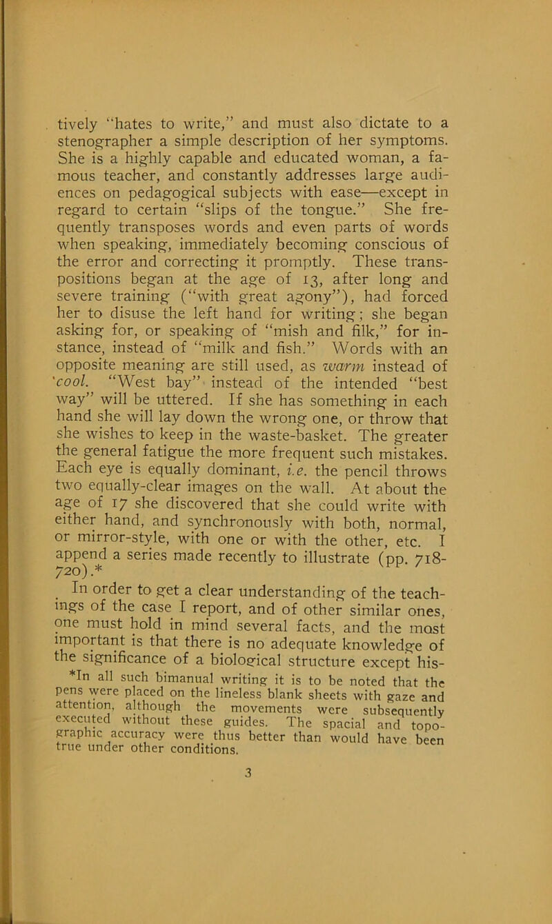 tively hates to write,” and must also dictate to a stenographer a simple description of her symptoms. She is a highly capable and educated woman, a fa- mous teacher, and constantly addresses large audi- ences on pedagogical subjects with ease—except in regard to certain “slips of the tongue.” She fre- quently transposes words and even parts of words when speaking, immediately becoming conscious of the error and correcting it promptly. These trans- positions began at the age of 13, after long and severe training (“with great agony”), had forced her to disuse the left hand for writing; she began asking for, or speaking of “mish and filk,” for in- stance, instead of “milk and fish.” Words with an opposite meaning are still used, as warm instead of 'cool. “West bay” instead of the intended “best way” will be uttered. If she has something in each hand she will lay down the wrong one, or throw that she wishes to keep in the waste-basket. The greater the general fatigue the more frequent such mistakes. Each eye is equally dominant, i.e. the pencil throws two equally-clear images on the wall. At about the age of 17 she discovered that she could write with either hand, and synchronously with both, normal, or mirror-style, with one or with the other, etc. I append a series made recently to illustrate (pp. 718- 720).* . order to get a clear understanding of the teach- ings of the case I report, and of other similar ones, one must hold in mind several facts, and the most important is that there is no adequate knowledge of the significance of a biological structure except his- *In all such bimanual writing it is to be noted that the pens were placed on the lineless blank sheets with gaze and attention, although the movements were subsequently executed without these guides. The spacial and topo- graphic accuracy were thus better than would have been true under other conditions.