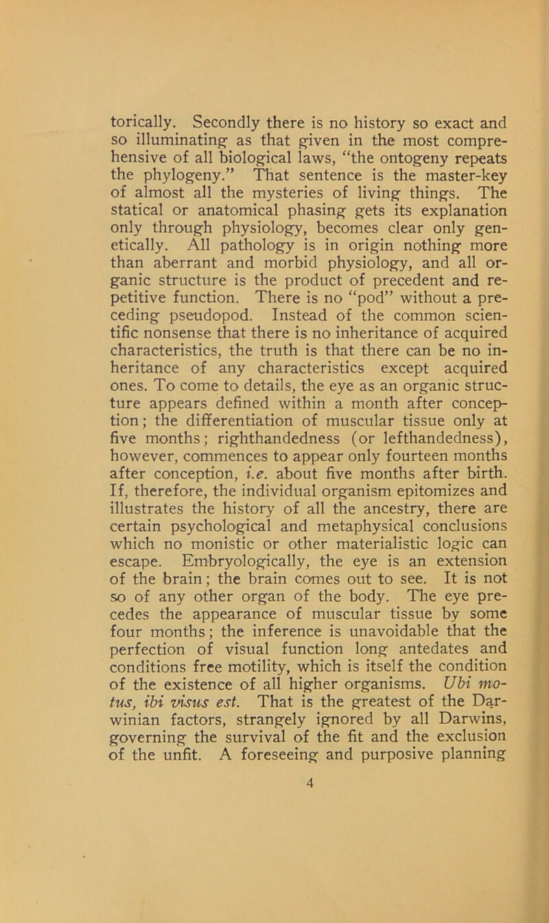 torically. Secondly there is no history so exact and so illuminating- as that given in the most compre- hensive of all biological laws, “the ontogeny repeats the phylogeny.” That sentence is the master-key of almost all the mysteries of living things. The statical or anatomical phasing gets its explanation only through physiology, becomes clear only gen- etically. All pathology is in origin nothing more than aberrant and morbid physiology, and all or- ganic structure is the product of precedent and re- petitive function. There is no “pod” without a pre- ceding pseudopod. Instead of the common scien- tific nonsense that there is no inheritance of acquired characteristics, the truth is that there can be no in- heritance of any characteristics except acquired ones. To come to details, the eye as an organic struc- ture appears defined within a month after concep- tion; the differentiation of muscular tissue only at five months; righthandedness (or lefthandedness), however, commences to appear only fourteen months after conception, i.e. about five months after birth. If, therefore, the individual organism epitomizes and illustrates the history of all the ancestry, there are certain psychological and metaphysical conclusions which no monistic or other materialistic logic can escape. Embryologically, the eye is an extension of the brain; the brain comes out to see. It is not so of any other organ of the body. The eye pre- cedes the appearance of muscular tissue by some four months; the inference is unavoidable that the perfection of visual function long antedates and conditions free motility, which is itself the condition of the existence of all higher organisms. Ubi mo- tus, ibi visus est. That is the greatest of the Dar- winian factors, strangely ignored by all Darwins, governing the survival of the fit and the exclusion of the unfit. A foreseeing and purposive planning