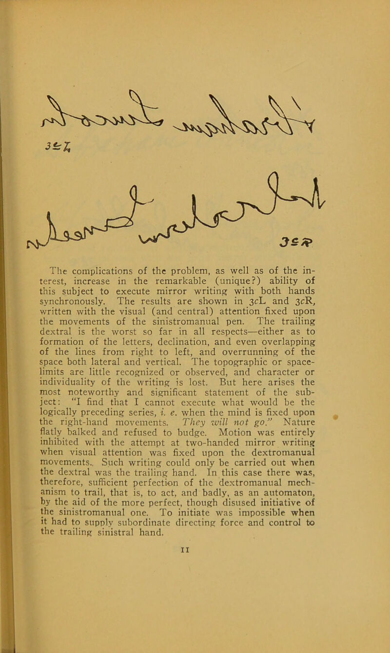 3^1 The complications of the problem, as well as of the in- terest, increase in the remarkable (unique?) ability of this subject to execute mirror writing with both hands synchronously. The results are shown in 3cL and 3cR, written with the visual (and central) attention fixed upon the movements of the sinistromanual pen. The trailing dextral is the worst so far in all respects—either as to formation of the letters, declination, and even overlapping of the lines from right to left, and overrunning of the space both lateral and vertical. The topographic or space- limits are little recognized or observed, and character or individuality of the writing is lost. But here arises the most noteworthy and significant statement of the sub- ject: “I find that I cannot execute what would be the logically preceding series, i. e. when the mind is fixed upon the right-hand movements. They will not go. Nature flatly balked and refused to budge. Motion was entirely inhibited with the attempt at two-handed mirror writing when visual attention was fixed upon the dextromanual movements., Such writing could only be carried out when the dextral was the trailing hand. In this case there was, therefore, sufficient perfection of the dextromanual mech- anism to trail, that is, to act, and badly, as an automaton, by the aid of the more perfect, though disused initiative of the sinistromanual one. To initiate was impossible when it had to supply subordinate directing force and control to the trailing sinistral hand.