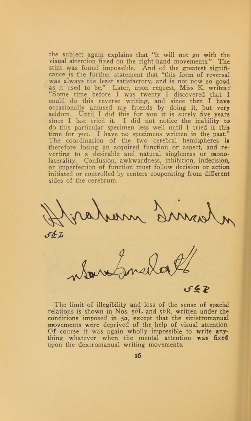 the subject again explains that “it will not go with the visual attention fixed on the right-hand movements.” The stint was found impossible. And of the greatest signifi- cance is the further statement that “this form of reversal was always the least satisfactory, and is not now so good as it used to be.” Later, upon request, Miss K. writes: “Some time before I was twenty I discovered that I could do this reverse writing, and since then I have occasionally amused my friends by doing it, but very seldom. Until I did this for you it is surely five years since I last tried it. I did not notice the inability to do this particular specimen less well until I tried it this time for you. I have no specimens written in the past.” The coordination of the two cerebral hemispheres is therefore losing an acquired function or aspect, and re- verting to a desirable and natural singleness or raono- laterality. Confusion, awkwardness, inhibition, indecision, or imperfection of function must follow decision or action initiated or controlled by centers cooperating from different sides of the cerebrum. The limit of illegibility and loss of the sense of spacial relations is shown in Nos. 5&L and 5&R, written under the conditions imposed in 5a, except that the sinistromanual movements were deprived of the help of visual attention. Of course it was again wholly impossible to write any- thing whatever when the mental attention was fixed upon the dextromanual writing movements.