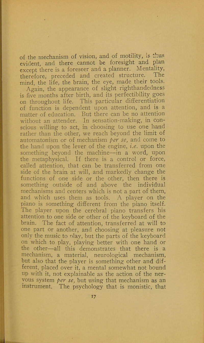 of the mechanism of vision, and of motility, is thus evident, and there cannot be foresight and plan except there is a foreseer and a planner. Mentality, therefore, preceded and created structure. The mind, the life, the brain, the eye, made their tools. Again, the appearance of slight righthandedness is five months after birth, and its perfectibility goes on throughout life. This particular differentiation of function is dependent upon attention, and is a matter of education. But there can be no attention without an attender. In sensation-making, in con- scious willing to act, in choosing to use one hand rather than the other, we reach beyond the limit of automatonism or of mechanism per se, and come to the hand upon the lever of the engine, i.e. upon the something beyond the machine—in a word, upon the metaphysical. If there is a control or force, called attention, that can be transferred from one side of the brain at will, and markedly change the functions of one side or the other, then there is something outside of and above the individual mechanisms and centers which is not a part of them, and which uses them as tools. A player on the piano is something different from the piano itself. The player upon the cerebral piano transfers his attention to one side or other of the keyboard of the brain. The fact of attention, transferred at will to one part or another, and choosing at pleasure not only the music to nlay, but the parts of the keyboard on which to play, playing better with one hand or the other—all this demonstrates that there is a mechanism, a material, neurological mechanism, but also that the player is something other and dif- ferent, placed over it, a mental somewhat not bound up with it, not explainable as the action of the ner- vous system per se, but using that mechanism as an instrument. The psychology that is monistic, that