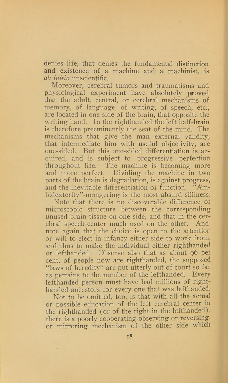 denies life, that denies the fundamental distinction and existence of a machine and a machinist, is ab initio unscientific. Moreover, cerebral tumors and traumatisms and physiological experiment have absolutely proved that the adult, central, or cerebral mechanisms of memory, of language, of writing, of speech, etc., are located in one side of the brain, that opposite the writing hand. In the righthanded the left half-brain is therefore preeminently the seat of the mind. The mechanisms that give the man external validity, that intermediate him with useful objectivity, are one-sided. But this one-sided differentiation is ac- quired, and is subject to progressive perfection throughout life. The machine is becoming more and more perfect. Dividing the machine in two parts of the brain is degradation, is against progress, and the inevitable differentiation of function. “Am- bidexterity”-mongering is the most absurd silliness. Note that there is no discoverable difference of microscopic structure between the corresponding unused brain-tissue on one side, and that in the cer- ebral speech-center much used on the other. And note again that the choice is open to the attentior or will to elect in infancy either side to work from, and thus to make the individual either righthanded or lefthanded. Observe also that as about 96 per cent, of people now are righthanded, the supposed “laws of heredity” are put utterly out of court so far as pertains to the number of the lefthanded. Every lefthanded person must have had millions of right- handed ancestors for every one that was lefthanded. Not to be omitted, too, is that with all the actual or possible education of the left cerebral center in the righthanded (or of the right in the lefthanded), there is a poorly cooperating observing or reversing, or mirroring mechanism of the other side which
