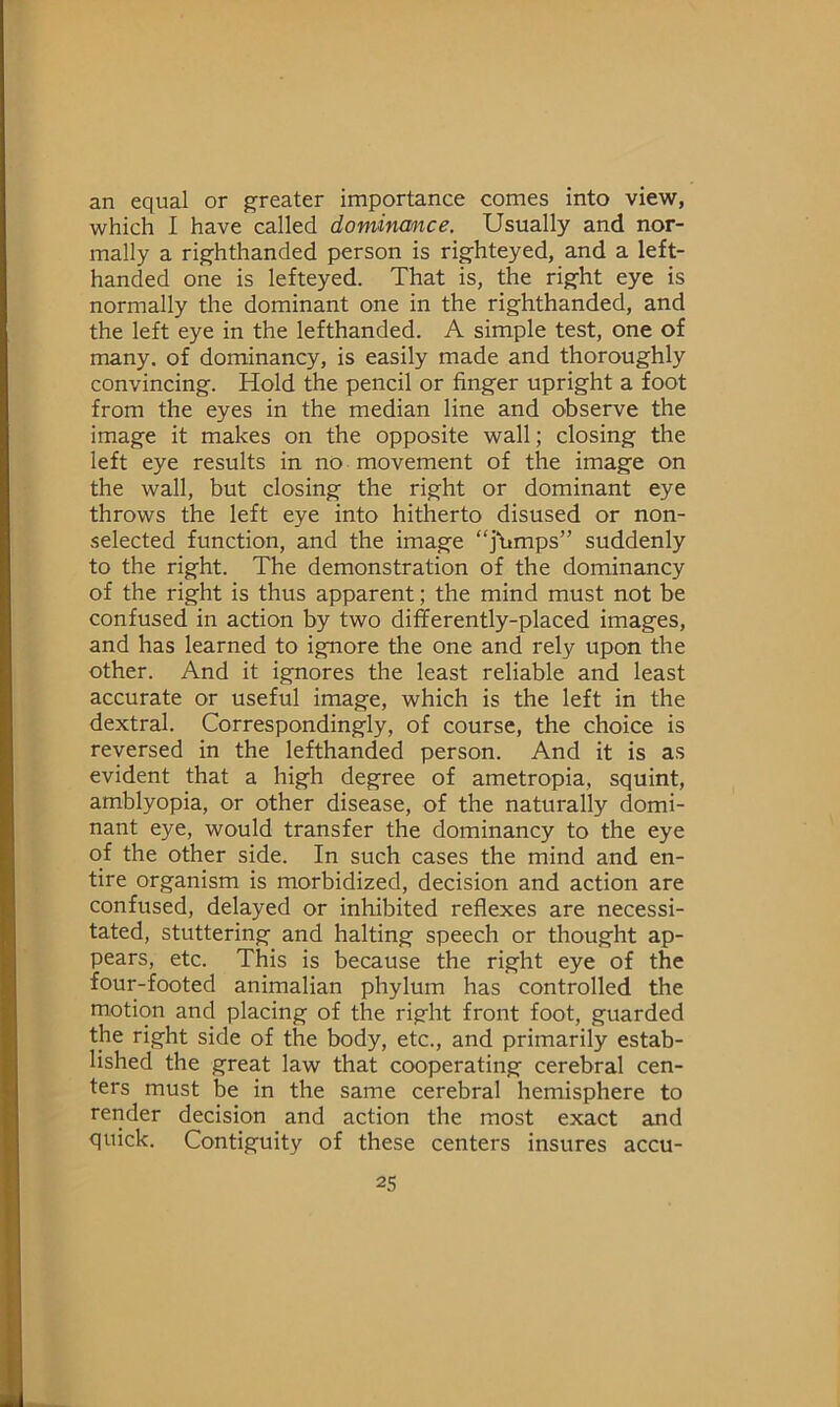 an equal or greater importance comes into view, which I have called dominance. Usually and nor- mally a righthanded person is righteyed, and a left- handed one is lefteyed. That is, the right eye is normally the dominant one in the righthanded, and the left eye in the lefthanded. A simple test, one of many, of dominancy, is easily made and thoroughly convincing. Hold the pencil or finger upright a foot from the eyes in the median line and observe the image it makes on the opposite wall; closing the left eye results in no movement of the image on the wall, but closing the right or dominant eye throws the left eye into hitherto disused or non- selected function, and the image “j'Umps” suddenly to the right. The demonstration of the dominancy of the right is thus apparent; the mind must not be confused in action by two differently-placed images, and has learned to ignore the one and rely upon the other. And it ignores the least reliable and least accurate or useful image, which is the left in the dextral. Correspondingly, of course, the choice is reversed in the lefthanded person. And it is as evident that a high degree of ametropia, squint, amblyopia, or other disease, of the naturally domi- nant eye, would transfer the dominancy to the eye of the other side. In such cases the mind and en- tire organism is morbidized, decision and action are confused, delayed or inhibited reflexes are necessi- tated, stuttering and halting speech or thought ap- pears, etc. This is because the right eye of the four-footed animalian phylum has controlled the motion and placing of the right front foot, guarded the right side of the body, etc., and primarily estab- lished the great law that cooperating cerebral cen- ters must be in the same cerebral hemisphere to render decision and action the most exact and quick. Contiguity of these centers insures accu-