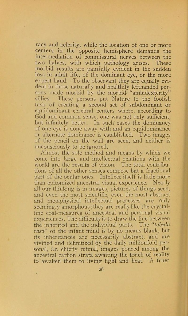 racy and celerity, while the location of one or more centers in the opposite hemisphere demands the intermediation of commissural nerves between the two halves, with which pathology arises. These morbid results are painfully evident in the sudden loss in adult life, of the dominant eye, or the more expert hand. To the observant they are equally evi- dent in those naturally and healthily lefthanded per- sons made morbid by the morbid “ambidexterity” sillies. These persons put Nature to the foolish task of creating a second set of subdominant or equidominant cerebral centers where, according to God and common sense, one was not only sufficient, but infinitely better. In such cases the dominancy of one eye is done away with and an equidominance or alternate dominance is established. Two images of the pencil on the wall are seen, and neither is unconsciously to be ignored. Almost the sole method and means by which we come into large and intellectual relations with the world are the results of vision. The total contribu- tions of all the other senses compose but a fractional part of the ocular ones. Intellect itself is little more than epitomized ancestral visual experience. Nearly all our thinking is in images, pictures of things seen, and even the most scientific, even the most abstract and metaphysical intellectual processes are only seemingly amorphous ;they are really like the crystal- line coal-measures of ancestral and personal visual experiences. The difficulty is to draw the line between the inherited and the individual parts. The “tabula rasa” of the infant mind is by no means blank, but its inheritances are necessarily abstract, and are vivified and definitized by the daily millionfold per- sonal, i.e. chiefly retinal, images poured among the ancestral carbon strata awaiting the touch of reality to awaken them to living light and heat. A truer