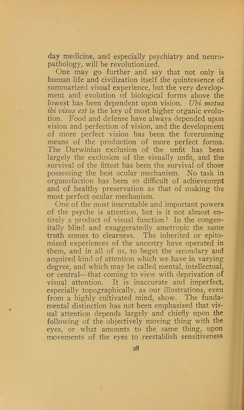 day medicine, and especially psychiatry and neuro- pathology, will be revolutionized. One may go further and say that not only is human life and civilization itself the quintessence of summarized visual experience, but the very develop- ment and evolution of biological forms above the lowest has been dependent upon vision. Ubi motus ibi visits est is the key of most higher organic evolu- tion. Food and defense have always depended upon vision and perfection of vision, and the development of more perfect vision has been the forerunning means of the production of more perfect forms. The Darwinian exclusion of the unfit has been largely the exclusion of the visually unfit, and the survival of the fittest has been the survival of those possessing the best ocular mechanism. No task in organofaction has been so difficult of achievement and of healthy preservation as that of making the most perfect ocular mechanism. One of the most inscrutable and important powers of the psyche is attention, but is it not almost en- tirely a product of visual function? In the congen- itally blind and exaggeratedly ametropic the same truth comes to clearness. The inherited or epito- mized experiences of the ancestry have operated in them, and in all of us, to beget the secondary and acquired kind of attention which we have in varying degree, and which may be called mental, intellectual, or central—that coming to view with deprivation of visual attention. It is inaccurate and imperfect, especially topographically, as our illustrations, even from a highly cultivated mind, show. The funda- mental distinction has not been emphasized that vis- ual attention depends largely and chiefly upon the following of the objectively moving thing with the eyes, or what amounts to the same thing, upon movements of the eyes to reestablish sensitiveness