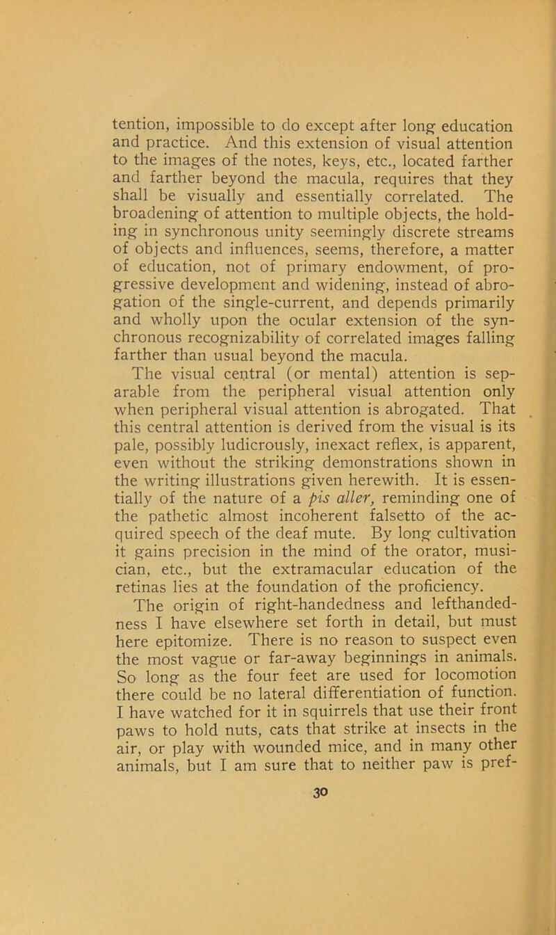 tention, impossible to do except after long education and practice. And this extension of visual attention to the images of the notes, keys, etc., located farther and farther beyond the macula, requires that they shall be visually and essentially correlated. The broadening of attention to multiple objects, the hold- ing in synchronous unity seemingly discrete streams of objects and influences, seems, therefore, a matter of education, not of primary endowment, of pro- gressive development and widening, instead of abro- gation of the single-current, and depends primarily and wholly upon the ocular extension of the syn- chronous recognizability of correlated images falling farther than usual beyond the macula. The visual central (or mental) attention is sep- arable from the peripheral visual attention only when peripheral visual attention is abrogated. That this central attention is derived from the visual is its pale, possibly ludicrously, inexact reflex, is apparent, even without the striking demonstrations shown in the writing illustrations given herewith. It is essen- tially of the nature of a pis aller, reminding one of the pathetic almost incoherent falsetto of the ac- quired speech of the deaf mute. By long cultivation it gains precision in the mind of the orator, musi- cian, etc., but the extramacular education of the retinas lies at the foundation of the proficiency. The origin of right-handedness and lefthanded- ness I have elsewhere set forth in detail, but must here epitomize. There is no reason to suspect even the most vague or far-away beginnings in animals. So long as the four feet are used for locomotion there could be no lateral differentiation of function. I have watched for it in squirrels that use their front paws to hold nuts, cats that strike at insects in the air, or play with wounded mice, and in many other animals, but I am sure that to neither paw is pref-