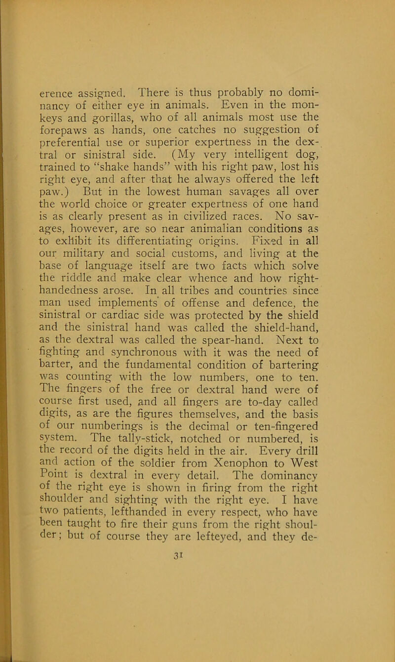 erence assigned. There is thus probably no domi- nancy of either eye in animals. Even in the mon- keys and gorillas, who of all animals most use the forepaws as hands, one catches no suggestion of preferential use or superior expertness in the dex- tral or sinistral side. (My very intelligent dog, trained to “shake hands” with his right paw, lost his right eye, and after that he always offered the left paw.) But in the lowest human savages all over the world choice or greater expertness of one hand is as clearly present as in civilized races. No sav- ages, however, are so near animalian conditions as to exhibit its differentiating origins. Fixed in all our military and social customs, and living at the base of language itself are two facts which solve the riddle and make clear whence and how right- handedness arose. In all tribes and countries since man used implements of offense and defence, the sinistral or cardiac side was protected by the shield and the sinistral hand was called the shield-hand, as the dextral was called the spear-hand. Next to fighting and synchronous with it was the need of barter, and the fundamental condition of bartering was counting with the low numbers, one to ten. The fingers of the free or dextral hand were of course first used, and all fingers are to-day called digits, as are the figures themselves, and the basis of our numberings is the decimal or ten-fingered system. The tally-stick, notched or numbered, is the record of the digits held in the air. Every drill and action of the soldier from Xenophon to West Point is dextral in every detail. The dominancy of the right eye is shown in firing from the right shoulder and sighting with the right eye. I have two patients, lefthanded in every respect, who have been taught to fire their guns from the right shoul- der ; but of course they are lefteyed, and they de- 3i