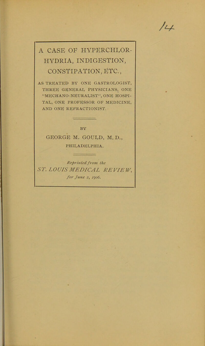 HYDRIA, INDIGESTION, CONSTIPATION, ETC., AS TREATED BY ONE GASTROEOGIST, three generae physicians, one “MECHANO-NEURAEIST”, ONE HOSPI- TAE, ONE PROFESSOR OF MEDICINE, AND ONE REFRACTIONIST. BY GEORGE M. GOULD, M. D., PHIEADEEPHIA. Reprinted from the ST. LOUIS MEDICAL RE VIE W, for June 2, igo6.